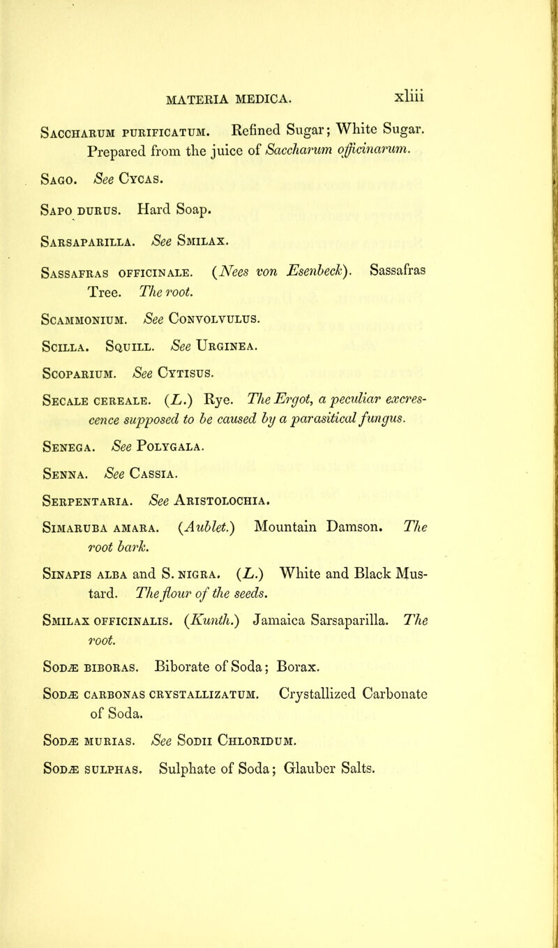 Saccharum purificatum. Refined Sugar; White Sugar. Prepared from the juice of Saccharum oflicinarum. Sago. See Cycas. Sapo durus. Hard Soap. Sarsaparilla. See Smilax. Sassafras officinale. (Nees von Esenbeck). Sassafras Tree. The root. Sc ammonium. See Convolvulus. Scilla. Squill. See Urginea. Scoparium. See Cytisus. Secale cereale. (L.) Rye. The Ergot, a peculiar excres- cence supposed to be caused by a parasitical fungus. Senega. See Polygala. Senna. See Cassia. Serpentaria. See Aristolochia. Simaruba amara. (Aublet.) Mountain Damson. The root bark. Sinapis alba and S. nigra. (A.) White and Black Mus- tard. The flour of the seeds. Smilax officinalis. (Kunth.) Jamaica Sarsaparilla. The root. Sod.® biboras. Biborate of Soda; Borax. SodjE carbonas crystallizatum. Crystallized Carbonate of Soda. SoDiE murias. See Sodii Chloridum. Sodje sulphas. Sulphate of Soda; Glauber Salts.