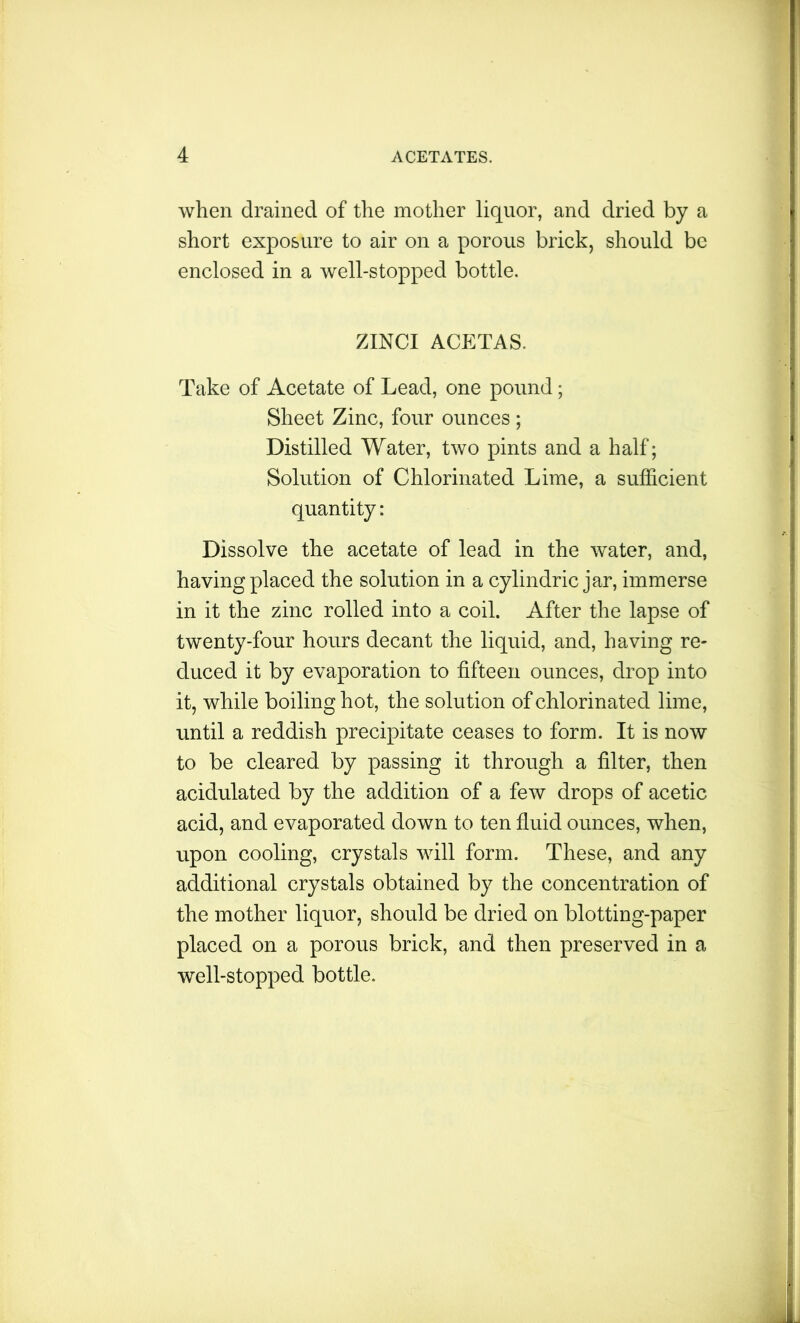 when drained of the mother liquor, and dried by a short exposure to air on a porous brick, should be enclosed in a well-stopped bottle. ZINCI ACETAS. Take of Acetate of Lead, one pound; Sheet Zinc, four ounces; Distilled Water, two pints and a half; Solution of Chlorinated Lime, a sufficient quantity: Dissolve the acetate of lead in the water, and, having placed the solution in a cylindric jar, immerse in it the zinc rolled into a coil. After the lapse of twenty-four hours decant the liquid, and, having re- duced it by evaporation to fifteen ounces, drop into it, while boiling hot, the solution of chlorinated lime, until a reddish precipitate ceases to form. It is now to be cleared by passing it through a filter, then acidulated by the addition of a few drops of acetic acid, and evaporated down to ten fluid ounces, when, upon cooling, crystals will form. These, and any additional crystals obtained by the concentration of the mother liquor, should be dried on blotting-paper placed on a porous brick, and then preserved in a well-stopped bottle.