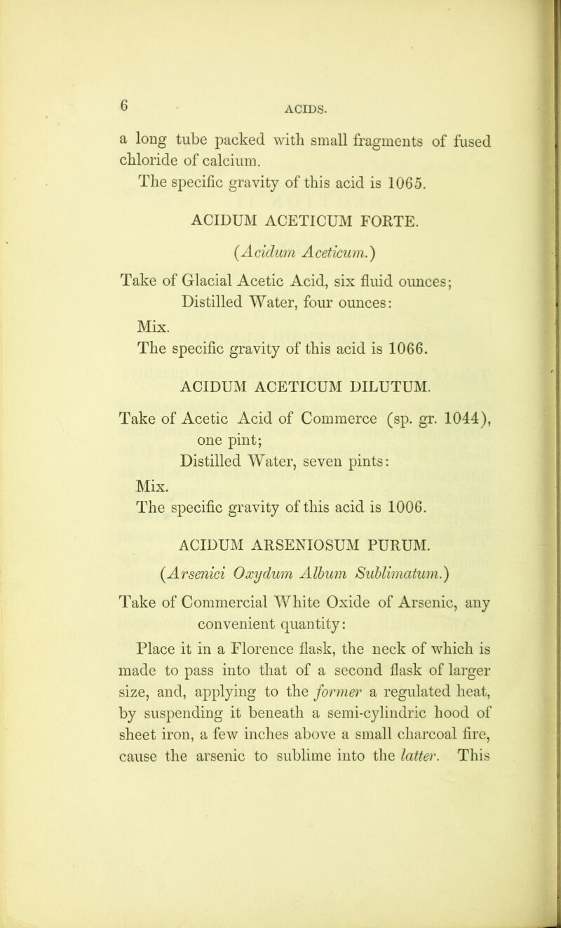 a long tube packed with small fragments of fused chloride of calcium. The specific gravity of this acid is 1065. ACIDUM ACETICUM FORTE. (Acidum Aceticum.) Take of Glacial Acetic Acid, six fluid ounces; Distilled Water, four ounces: Mix. The specific gravity of this acid is 1066. ACIDUM ACETICUM DILUTUM. Take of Acetic Acid of Commerce (sp. gr. 1044), one pint; Distilled Water, seven pints: Mix. The specific gravity of this acid is 1006. ACIDUM ARSENIOSUM PURUM. (Arsenici Oxydum Album Sublimatum.) Take of Commercial White Oxide of Arsenic, any convenient quantity: Place it in a Florence flask, the neck of which is made to pass into that of a second flask of larger size, and, applying to the former a regulated heat, by suspending it beneath a semi-cylindric hood of sheet iron, a few inches above a small charcoal fire, cause the arsenic to sublime into the latter. This