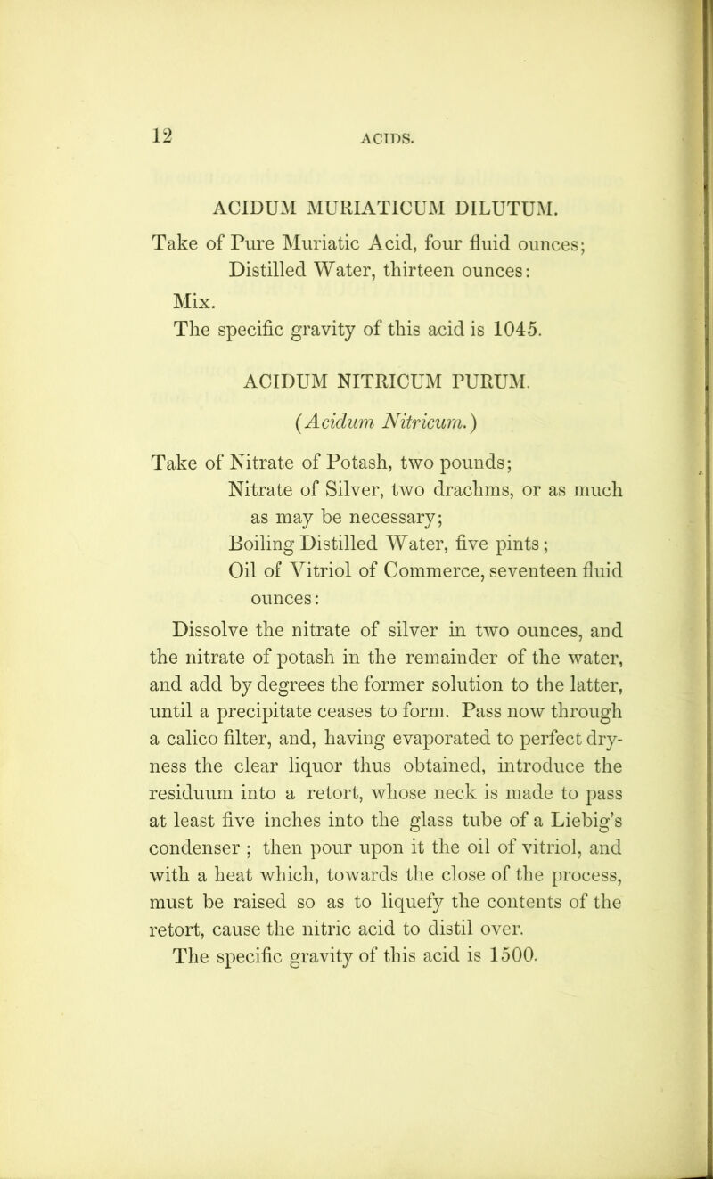 ACIDUM MURIATICUM DILUTUM. Take of Pure Muriatic Acid, four fluid ounces; Distilled Water, thirteen ounces: Mix. The specific gravity of this acid is 1045. ACIDUM NITRICUM PURUM. ( A cidum Nitricum.) Take of Nitrate of Potash, two pounds; Nitrate of Silver, two drachms, or as much as may be necessary; Boiling Distilled Water, five pints; Oil of Vitriol of Commerce, seventeen fluid ounces: Dissolve the nitrate of silver in two ounces, and the nitrate of potash in the remainder of the water, and add by degrees the former solution to the latter, until a precipitate ceases to form. Pass now through a calico filter, and, having evaporated to perfect dry- ness the clear liquor thus obtained, introduce the residuum into a retort, whose neck is made to pass at least five inches into the glass tube of a Liebig’s condenser ; then pour upon it the oil of vitriol, and with a heat which, towards the close of the process, must be raised so as to liquefy the contents of the retort, cause the nitric acid to distil over. The specific gravity of this acid is 1500.