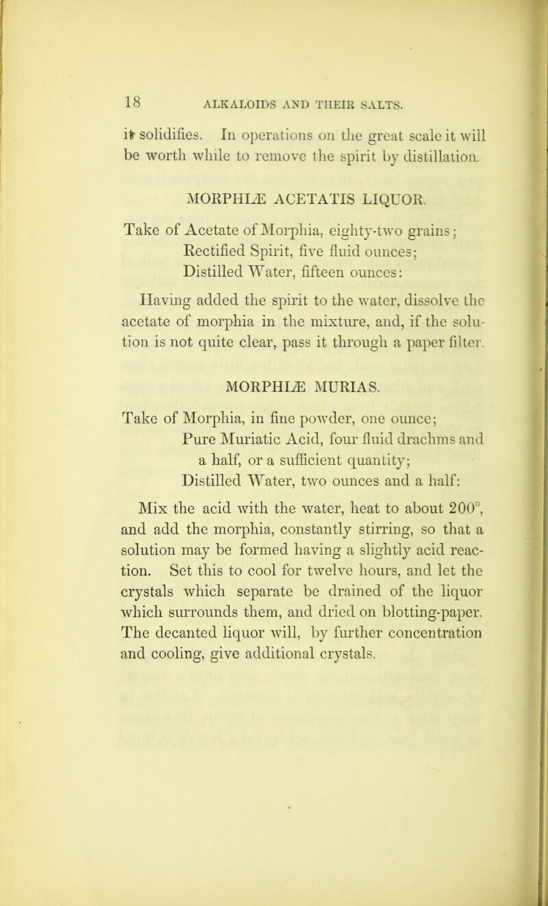 ifr solidifies. In operations on the great scale it will be worth while to remove the spirit by distillation. MORPHLE ACETATIS LIQUOR. Take of Acetate of Morphia, eighty-two grains; Rectified Spirit, five fluid ounces; Distilled Water, fifteen ounces: Having added the spirit to the water, dissolve the acetate of morphia in the mixture, and, if the solu- tion is not quite clear, pass it through a paper filter. morphia: murias. Take of Morphia, in fine powder, one ounce; Pure Muriatic Acid, four fluid drachms and a half, or a sufficient quantity; Distilled Water, two ounces and a half: Mix the acid with the water, heat to about 200°, and add the morphia, constantly stirring, so that a solution may be formed having a slightly acid reac- tion. Set this to cool for twelve hours, and let the crystals which separate be drained of the liquor which surrounds them, and dried on blotting-paper. The decanted liquor will, by further concentration and cooling, give additional crystals.