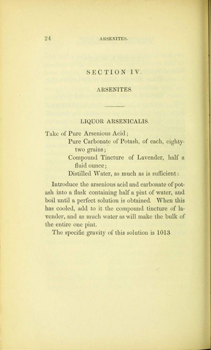 SECTION IV. ARSENITES. LIQUOR ARSENICALIS. Take of Pure Arsenious Acid; Pure Carbonate of Potash, of each, eighty- two grains; Compound Tincture of Lavender, half a fluid ounce; Distilled Water, as much as is sufficient: Introduce the arsenious acid and carbonate of pot- ash into a flask containing half a pint of water, and boil until a perfect solution is obtained. When this has cooled, add to it the compound tincture of la- vender, and as much water as will make the bulk of the entire one pint. The specific gravity of this solution is 1013