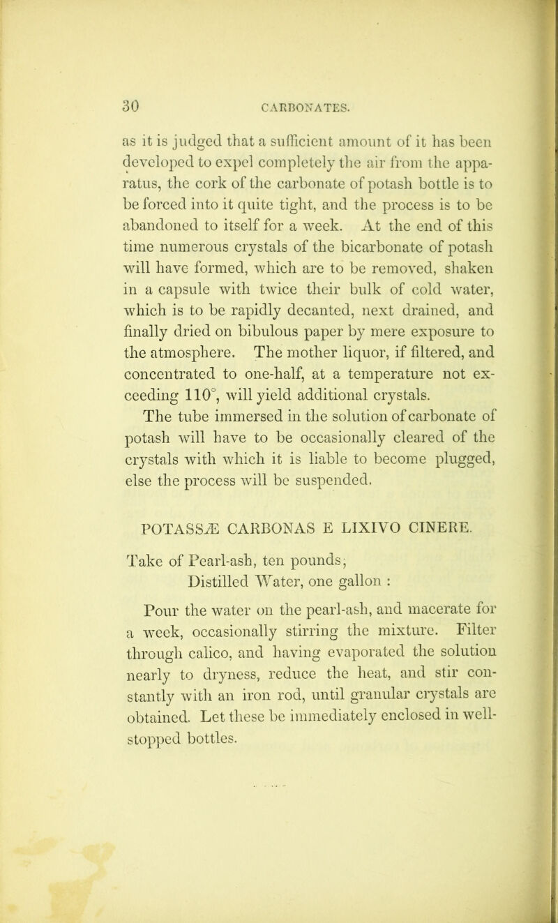 as it is judged that a sufficient amount of it has been developed to expel completely the air from the appa- ratus, the cork of the carbonate of potash bottle is to be forced into it quite tight, and the process is to be abandoned to itself for a week. At the end of this time numerous crystals of the bicarbonate of potash will have formed, which are to be removed, shaken in a capsule with twice their bulk of cold water, which is to be rapidly decanted, next drained, and finally dried on bibulous paper by mere exposure to the atmosphere. The mother liquor, if filtered, and concentrated to one-half, at a temperature not ex- ceeding 110°, will yield additional crystals. The tube immersed in the solution of carbonate of potash will have to be occasionally cleared of the crystals with which it is liable to become plugged, else the process will be suspended. PGTASSiE CARBONAS E LIXIVO CINERE. Take of Pearl-ash, ten pounds, Distilled Water, one gallon : Pour the water on the pearl-ash, and macerate for a -week, occasionally stirring the mixture. Filter through calico, and having evaporated the solution nearly to dryness, reduce the heat, and stir con- stantly with an iron rod, until granular crystals are obtained. Let these be immediately enclosed in well- stopped bottles.