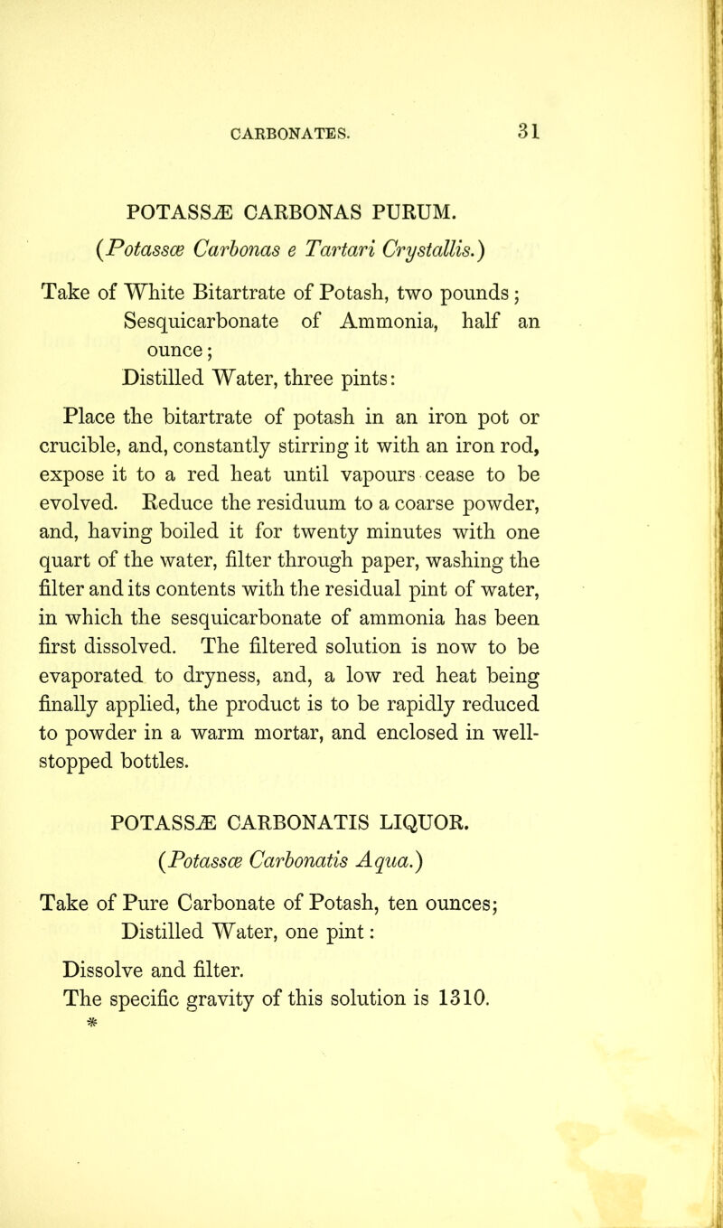 POTASSjE carbonas purum. (Potassce Carbonas e Tartari Crystallis.) Take of White Bitartrate of Potash, two pounds; Sesquicarbonate of Ammonia, half an ounce; Distilled Water, three pints: Place the bitartrate of potash in an iron pot or crucible, and, constantly stirring it with an iron rod, expose it to a red heat until vapours cease to be evolved. Reduce the residuum to a coarse powder, and, having boiled it for twenty minutes with one quart of the water, filter through paper, washing the filter and its contents with the residual pint of water, in which the sesquicarbonate of ammonia has been first dissolved. The filtered solution is now to be evaporated to dryness, and, a low red heat being finally applied, the product is to be rapidly reduced to powder in a warm mortar, and enclosed in well- stopped bottles. POTASSiE CARBONATIS LIQUOR. (Potassce Carbonatis Aqua.) Take of Pure Carbonate of Potash, ten ounces; Distilled Water, one pint: Dissolve and filter.