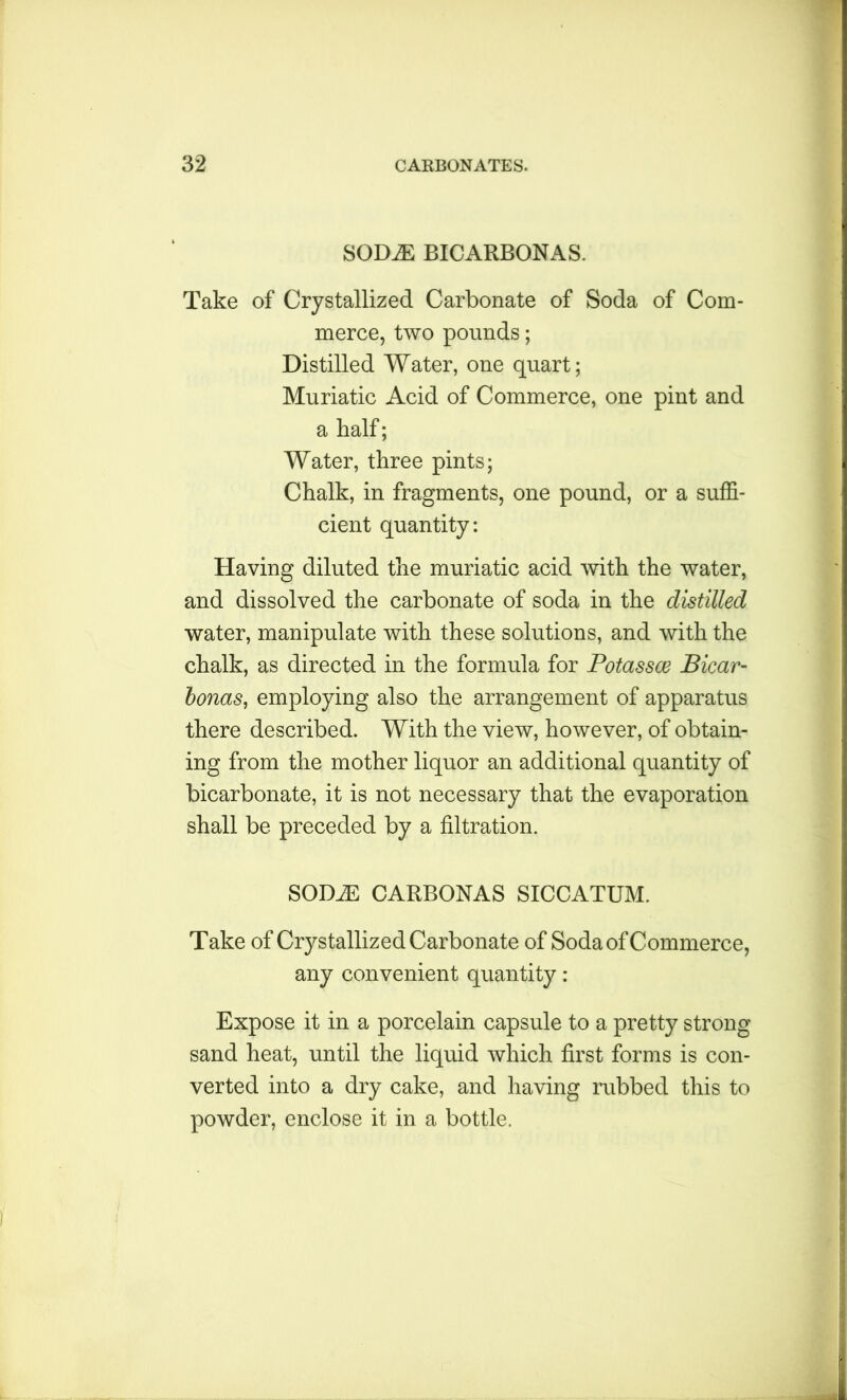 SODiE BICARBONAS. Take of Crystallized Carbonate of Soda of Com- merce, two pounds; Distilled Water, one quart; Muriatic Acid of Commerce, one pint and a half; Water, three pints; Chalk, in fragments, one pound, or a suffi- cient quantity: Having diluted the muriatic acid with the water, and dissolved the carbonate of soda in the distilled water, manipulate with these solutions, and with the chalk, as directed in the formula for Potassce Bicar- bonas, employing also the arrangement of apparatus there described. With the view, however, of obtain- ing from the mother liquor an additional quantity of bicarbonate, it is not necessary that the evaporation shall be preceded by a filtration. SOD.ZE CARBONAS SICCATUM. Take of Crystallized Carbonate of Soda of Commerce, any convenient quantity : Expose it in a porcelain capsule to a pretty strong sand heat, until the liquid which first forms is con- verted into a dry cake, and having rubbed this to powder, enclose it in a bottle.