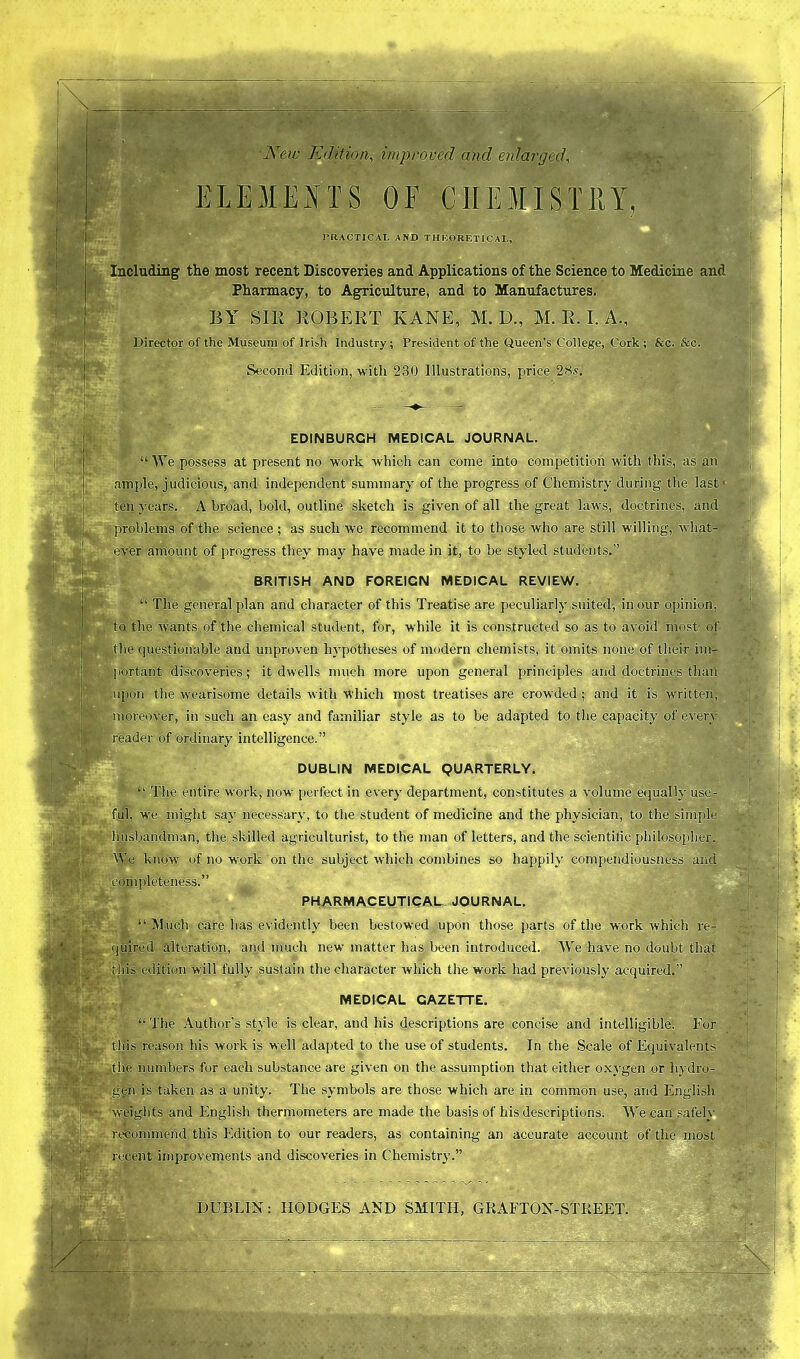 New Edition, improved and enlarged, ELEMENTS OF CHEMISTRY, PRACTICAL AND THEORETICAL, Including the most recent Discoveries and Applications of the Science to Medicine and Pharmacy, to Agriculture, and to Manufactures. BY SIB ROBERT KANE, M. D., M. II. I. A., Director of the Museum of Irish Industry; President of the Queen’s College, Cork ; Sec. See. Second Edition, with 230 Illustrations, price 28s. EDINBURGH MEDICAL JOURNAL. “ We possess at present no work which can come into competition with this, as an ample, judicious, and independent summary of the progress of Chemistry during the last* ten years. A broad, bold, outline sketch is given of all the great laws, doctrines, and problems of the science; as such we recommend it to those who are still willing, what- ever amount of progress they may have made in it, to be styled students.” BRITISH AND FOREIGN MEDICAL REVIEW. “ The general plan and character of this Treatise are peculiarly suited; in our opinion, to the wants of the chemical student, for, while it is constructed so as to avoid most of the questionable and unproven hypotheses of modern chemists, it omits none of their im- portant discoveries; it dwells much more upon general principles and doctrines than upon the wearisome details with Which most treatises are crowded ; and it is written, moreover, in such an easy and familiar style as to be adapted to the capacity of every -eader of ordinary intelligence.” 'yi“unipi' v' * * ' DUBLIN MEDICAL QUARTERLY. entire work, now perfect in every department, constitutes a volume equally use- ful, we might say necessary, to the student of medicine and the physician, to the simple sbandman, the skilled agriculturist, to the man of letters, and the scientific philosopher, know of no work on the subject which combines so happily compendiousness and completeness.” PHARMACEUTICAL JOURNAL. “ ired alteration, and much new matter has been introduced. We have no doubt >n w ill fully sustain the character which the work had previously acquired.” Much care has evidently been bestowed upon those parts of the work which ro- that MEDICAL GAZETTE. The Author’s style is clear, and his descriptions are concise and intelligible. For lis reason his work is well adapted to the use of students. In the Scale of Equivalents numbers for each substance are given on the assumption that either oxygen or hydro- is taken as a unity. The symbols are those which are in common use, and English weights and English thermometers are made the basis of his descriptions. We can safely recommend this Edition to our readers, as containing an accurate account of the most recent improvements and discoveries in Chemistry.” EbHh§t> ... DUBLIN: HODGES AND SMITH, GRAFTON-STREET.