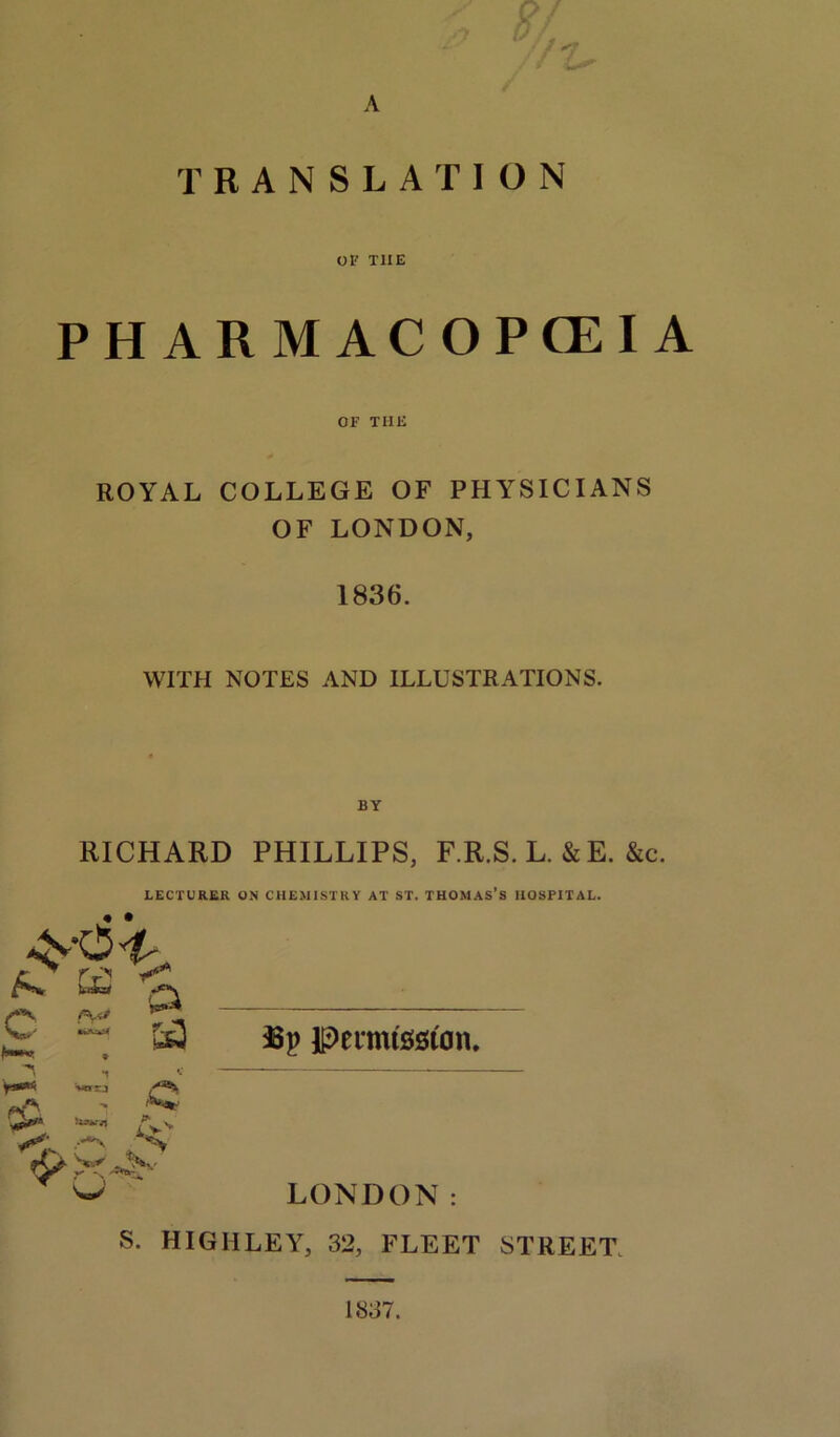 A TRANSLATION OF T1IE PHARMACOPEIA OF THE ROYAL COLLEGE OF PHYSICIANS OF LONDON, 1836. WITH NOTES AND ILLUSTRATIONS. RICHARD PHILLIPS, F.R.S. L. &E. &c. LECTURER ON CHEMISTRY AT ST. THOMAS S HOSPITAL. • • r ^ r T> c FK4 a r** W5J C gj\ Sr >■ ,-*■> £e3 I8p peimtsston. LONDON: S. HIGIILEY, 32, FLEET STREET. 1837.