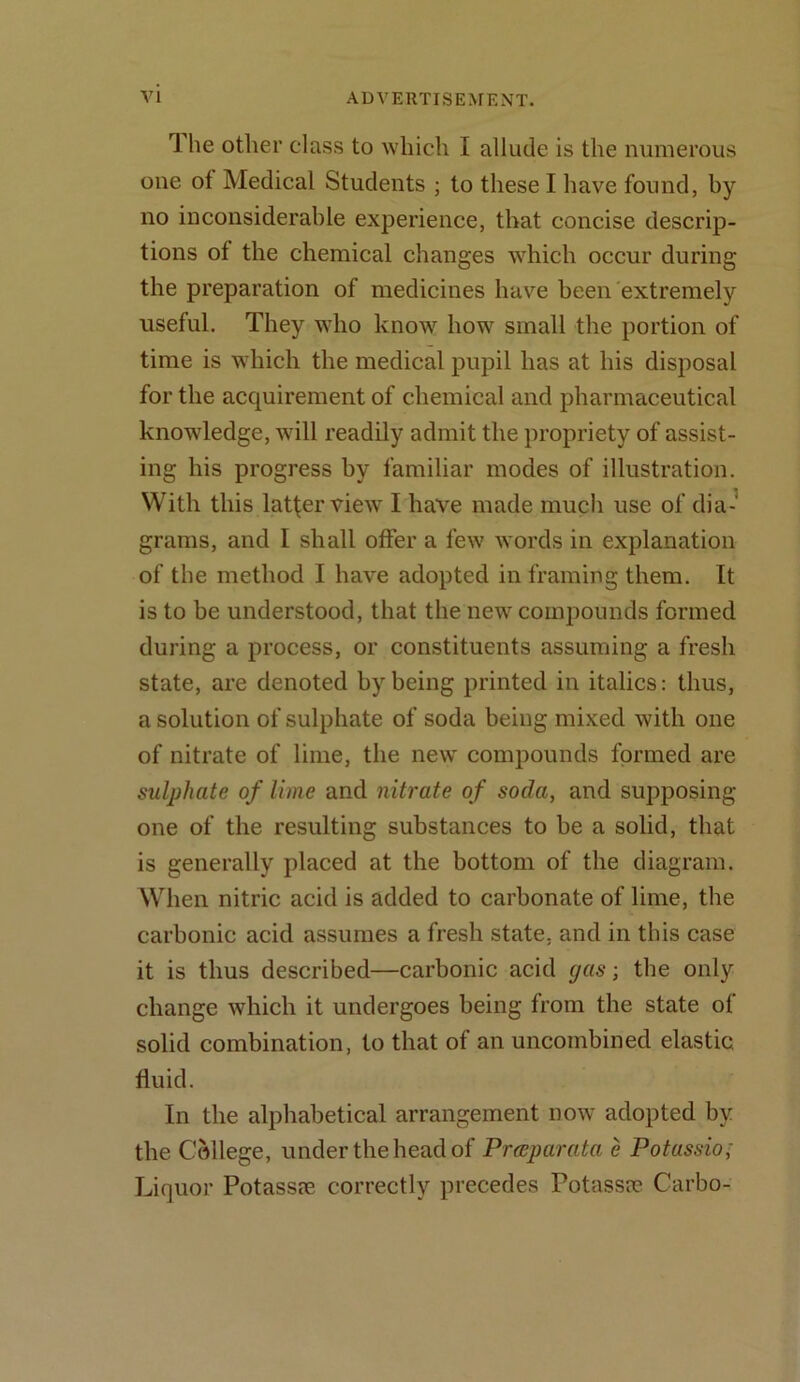 rl he other class to which I allude is the numerous one ot Medical Students ; to these I have found, by no inconsiderable experience, that concise descrip- tions of the chemical changes which occur during the preparation of medicines have been extremely useful. They who know how small the portion of time is which the medical pupil has at his disposal for the acquirement of chemical and pharmaceutical knowledge, will readily admit the propriety of assist- ing his progress by familiar modes of illustration. With this latfer view I have made much use of dia- grams, and I shall offer a few words in explanation of the method I have adopted in framing them. It is to be understood, that the new compounds formed during a process, or constituents assuming a fresh state, are denoted by being printed in italics: thus, a solution of sulphate of soda being mixed with one of nitrate of lime, the new compounds formed are sulphate of lime and nitrate of soda, and supposing one of the resulting substances to be a solid, that is generally placed at the bottom of the diagram. When nitric acid is added to carbonate of lime, the carbonic acid assumes a fresh state, and in this case it is thus described—carbonic acid gas; the only change which it undergoes being from the state of solid combination, to that of an uncombined elastic, fluid. In the alphabetical arrangement now adopted by the College, under the head of Prceparata e Potassio; Liquor Potassre correctly precedes Potassrc Carbo-