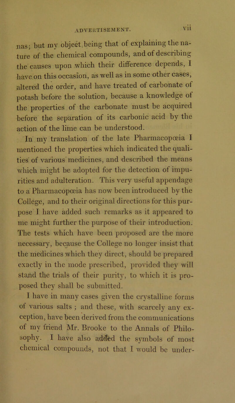 VJI nas; but my object being that of explaining tlie na- ture of the chemical compounds, and of describing the causes upon which their difference depends, I have on this occasion, as well as in some other cases, altered the order, and have treated of carbonate of potash before the solution, because a knowledge of the properties of the carbonate must be acquired before the separation of its carbonic acid by the action of the lime can be understood. In my translation of the late Pharmacopoeia I mentioned the properties which indicated the quali- ties of various medicines, and described the means which might be adopted for the detection of impu- rities and adulteration. This very useful appendage to a Pharmacopoeia has now been introduced by the College, and to their original directions for this pur- pose I have added such remarks as it appeared to me might further tbe purpose of their introduction. The tests which have been proposed are the more necessary, because the College no longer insist that the medicines which they direct, should be prepared exactly in the mode prescribed, provided they will stand the trials of their purity, to which it is pro- posed they shall be submitted. I have in many cases given the crystalline forms of various salts ; and these, with scarcely any ex- ception, have been derived from the communications of my friend Mr. Brooke to the Annals of Philo- sophy. I have also added the symbols of most chemical compounds, not that I would be under-