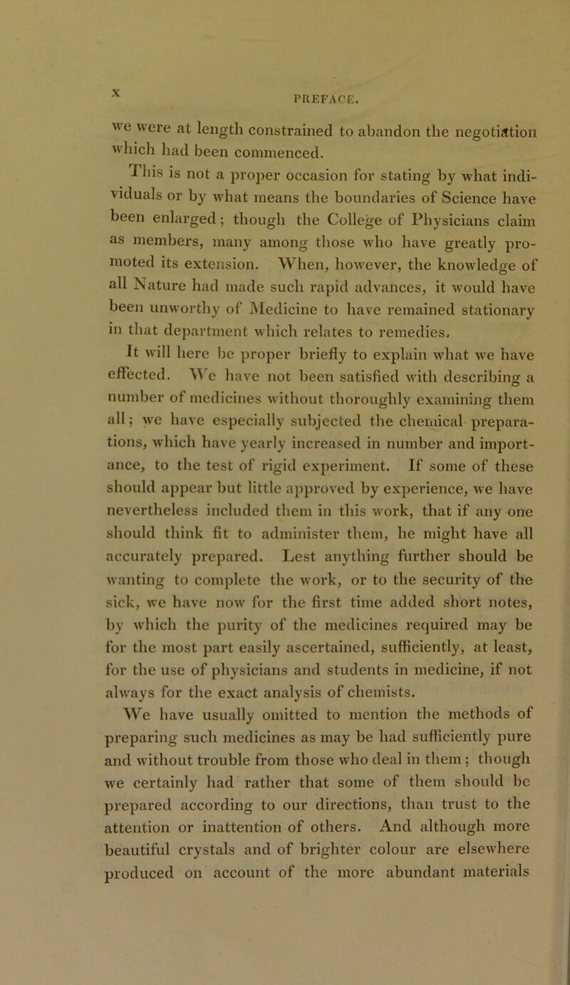 PREFACE. ue were at length constrained to abandon the negotiation which had been commenced. This is not a proper occasion for stating by what indi- viduals or by what means the boundaries of Science have been enlarged; though the College of Physicians claim as members, many among those who have greatly pro- moted its extension. When, however, the knowledge of all Nature had made such rapid advances, it would have been unworthy of Medicine to have remained stationary in that department which relates to remedies. it will here be proper briefly to explain what we have effected. We have not been satisfied with describing a number of medicines without thoroughly examining them all; we have especially subjected the chemical prepara- tions, which have yearly increased in number and import- ance, to the test of rigid experiment. If some of these should appear but little approved by experience, we have nevertheless included them in this work, that if any one should think fit to administer them, he might have all accurately prepared. Lest anything further should be wanting to complete the work, or to the security of the sick, we have now for the first time added short notes, by which the purity of the medicines required may be for the most part easily ascertained, sufficiently, at least, for the use of physicians and students in medicine, if not always for the exact analysis of chemists. We have usually omitted to mention the methods of preparing such medicines as may be had sufficiently pure and without trouble from those who deal in them ; though we certainly had rather that some of them should be prepared according to our directions, than trust to the attention or inattention of others. And although more beautiful crystals and of brighter colour are elsewhere produced on account of the more abundant materials