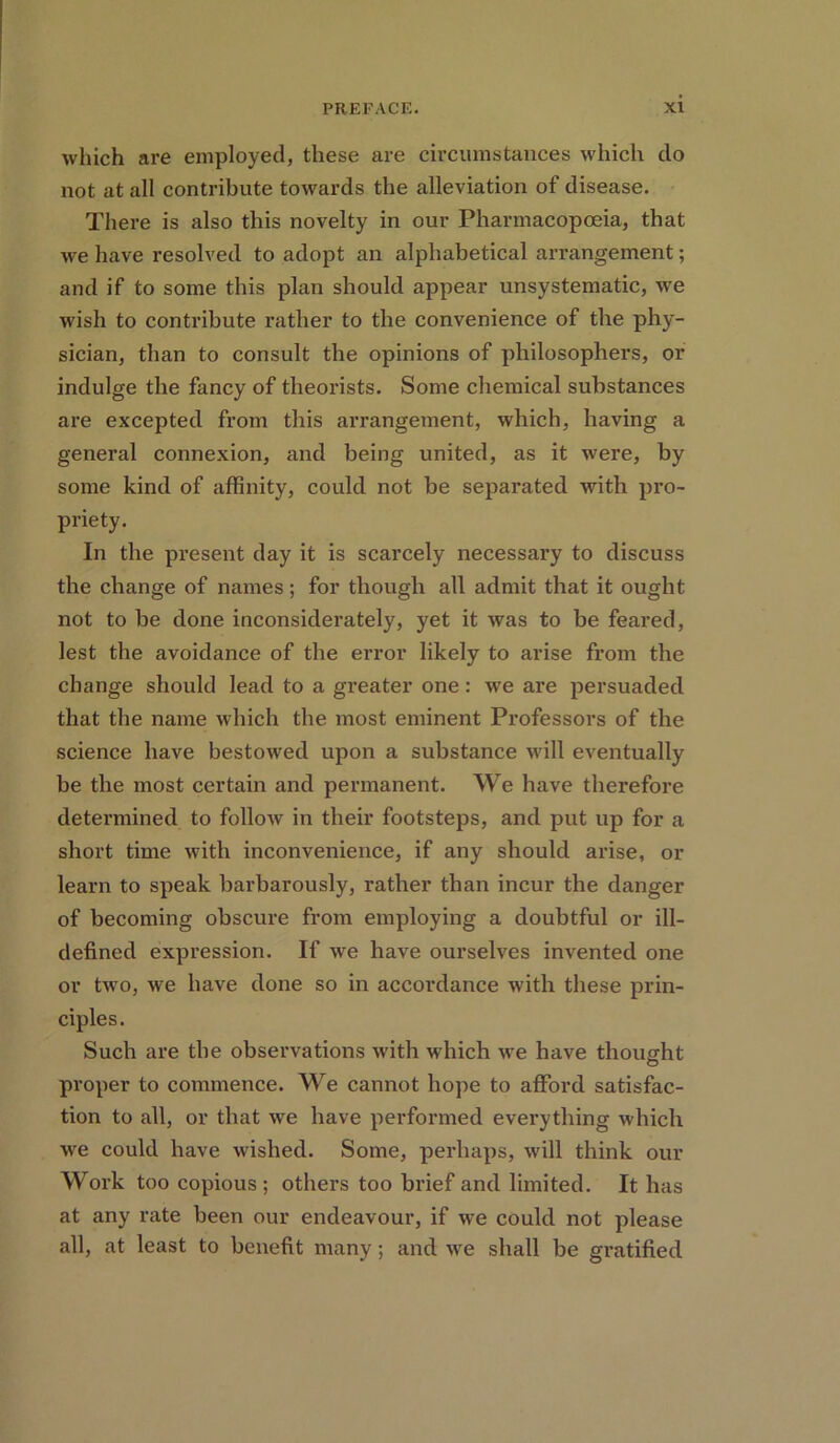 which are employed, these are circumstances which do not at all contribute towards the alleviation of disease. There is also this novelty in our Pharmacopoeia, that we have resolved to adopt an alphabetical arrangement; and if to some this plan should appear unsystematic, we wish to contribute rather to the convenience of the phy- sician, than to consult the opinions of philosophers, or indulge the fancy of theorists. Some chemical substances are excepted from this arrangement, which, having a general connexion, and being united, as it were, by some kind of affinity, could not be separated with pro- priety. In the present day it is scarcely necessary to discuss the change of names; for though all admit that it ought not to be done inconsiderately, yet it was to be feared, lest the avoidance of the error likely to arise from the change should lead to a greater one: we are persuaded that the name which the most eminent Professors of the science have bestowed upon a substance will eventually be the most certain and permanent. We have therefore determined to follow in their footsteps, and put up for a short time with inconvenience, if any should arise, or learn to speak barbarously, rather than incur the danger of becoming obscure from employing a doubtful or ill- defined expression. If we have ourselves invented one or two, we have done so in accordance with these prin- ciples. Such are the observations with which we have thought proper to commence. We cannot hope to afford satisfac- tion to all, or that we have performed everything which we could have wished. Some, perhaps, will think our Work too copious; others too brief and limited. It has at any rate been our endeavour, if we could not please all, at least to benefit many; and we shall be gratified