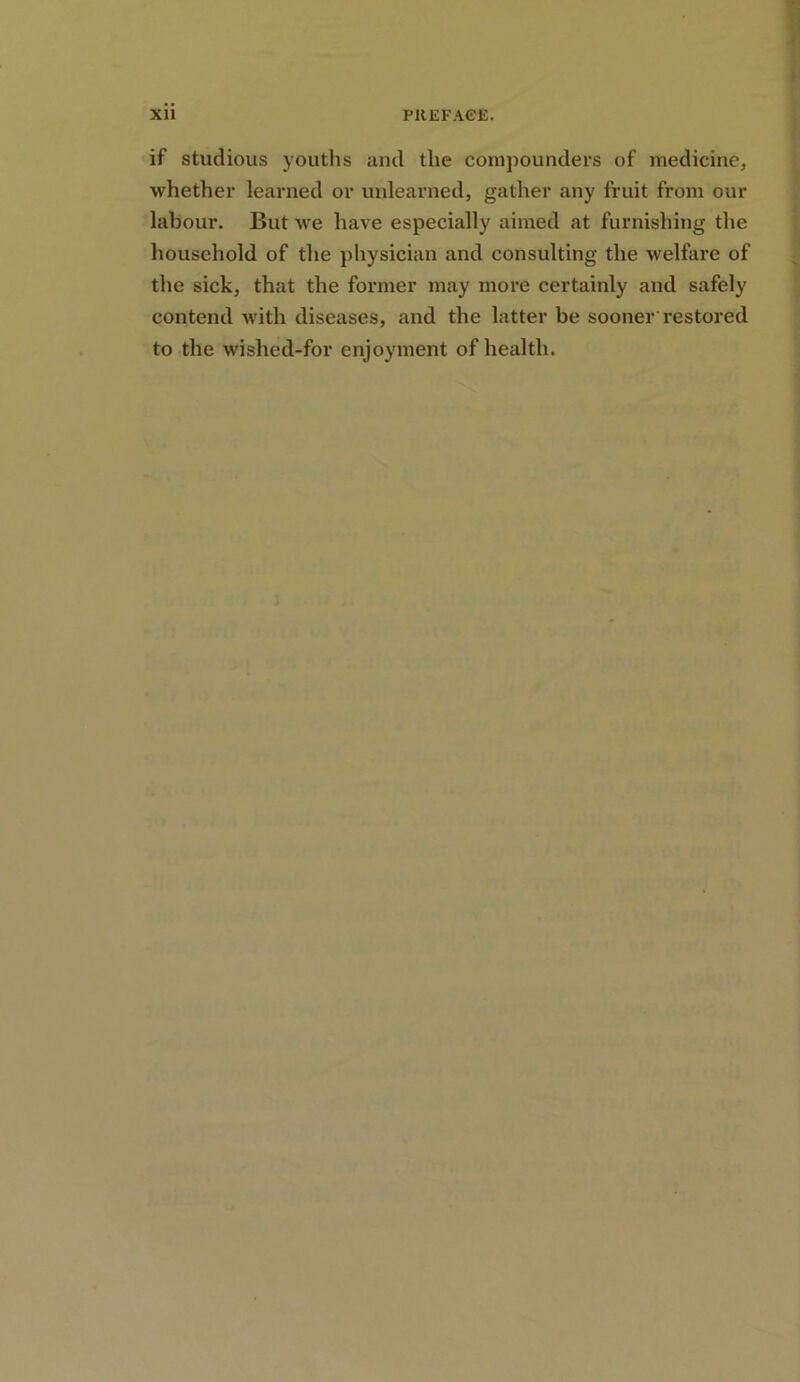 if studious youths and the compounders of medicine, whether learned or unlearned, gather any fruit from our labour. But we have especially aimed at furnishing the household of the physician and consulting the welfare of the sick, that the former may more certainly and safely contend with diseases, and the latter be sooner restored to the wished-for enjoyment of health.