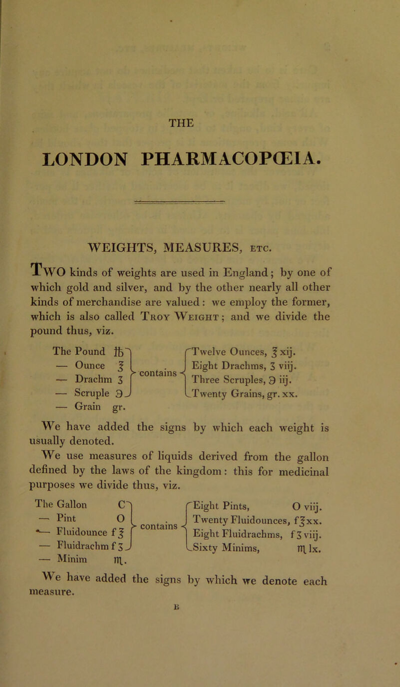 THE LONDON PHARMACOPOEIA. WEIGHTS, MEASURES, etc. XwO kinds of weights are used in England; by one of which gold and silver, and by the other nearly all other kinds of merchandise are valued: we employ the former, which is also called Troy Weight; and we divide the pound thus, viz. The Pound ft — Ounce £ — Drachm 3 — Scruple 3. — Grain gr. > contains /Twelve Ounces, J xij. I Eight Drachms, 3 viij. ] Three Scruples, 9 iij. LTwenty Grains, gr. xx. We have added the signs by which each weight is usually denoted. We use measures of liquids derived from the gallon defined by the laws of the kingdom: this for medicinal purposes we divide thus, viz. The Gallon CT — Pint O *— Fluidounce f — Fluidrachm f 3 — Minim n\. contains Eight Pints, O viij. I Twenty Fluidounces, ffxx. j Eight Fluidrachms, f 3 viij. LSixty Minims, nflx. W e have added the signs by which we denote each measure. B