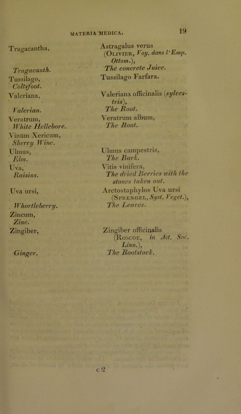 T ragacantha, O Tragacanth. Tussilago, Coltsfoot. Valeriana, Valerian. Veratrum, White Hellebore. Vinum Xericum, Sherry Wine. Ulmus, Elm. Uva, Raisins. Uva ursi, Whortleberry. Zincum, Zinc. Zingiber, Ginger. Astragalus verus (Olivier, Voy. dansl'Emp. Ottom.), The concrete Juice. Tussilago Farfara. Valeriana officinalis {sylves- tris), The Root. Veratrum album, The Root. Ulmus campestris, The Bark. Vitis vinifera, The dried Berries with the stones taken out. Arctostaphylos Uva ursi (S PR ENGEL, Syst,. Vegel.), The Leaves. Zingiber officinalis (Roscoe, in Jet. Soc. Linn.), The Rootstock. r o L- «v