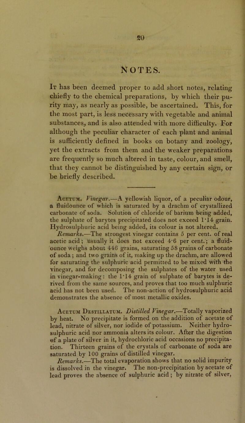 NOTES. It has been deemed proper to add short notes, relating chiefly to the chemical preparations, by which their pu- rity may, as nearly as possible, be ascertained. This, for the most part, is less necessary with vegetable and animal substances, and is also attended with more difficulty. For although the peculiar character of each plant and animal is sufficiently defined in books on botany and zoology, yet the extracts from them and the weaker preparations are frequently so much altered in taste, colour, and smell, that they cannot be distinguished by any certain sign, or be briefly described. Acetum. Vinegar.—A yellowish liquor, of a peculiar odour, a fluidounce of which is saturated by a drachm of crystallized carbonate of soda. Solution of chloride of barium being added, the sulphate of barytes precipitated does not exceed 1*14 grain. Hydrosulphuric acid being added, its colour is not altered. Remarks.—The strongest vinegar contains 5 per cent, of real acetic acid; usually it does not exceed 4'6 per cent.; a fluid- ounce weighs about 446 grains, saturating 58 grains of carbonate of soda; and two grains of it, making up the drachm, are allowed for saturating the sulphuric acid permitted to be mixed with the vinegar, and for decomposing the sulphates of the water used in vinegar-making: the 1*14 grain of sulphate of barytes is de- rived from the same sources, and proves that too much sulphuric acid has not been used. The non-action of hydrosulphuric acid demonstrates the absence of most metallic oxides. Acetum Destillatum. Distilled Vinegar.—Totally vaporized by heat. No precipitate is formed on the addition of acetate of lead, nitrate of silver, nor iodide of potassium. Neither hydro- sulphuric acid nor ammonia alters its colour. After the digestion of a plate of silver in it, hydrochloric acid occasions no precipita- tion. Thirteen grains of the crystals of carbonate of soda are saturated by 100 grains of distilled vinegar. Remarks.—The total evaporation shows that no solid impurity is dissolved in the vinegar. The non-precipitation by acetate of lead proves the absence of sulphuric acid ; by nitrate of silver,