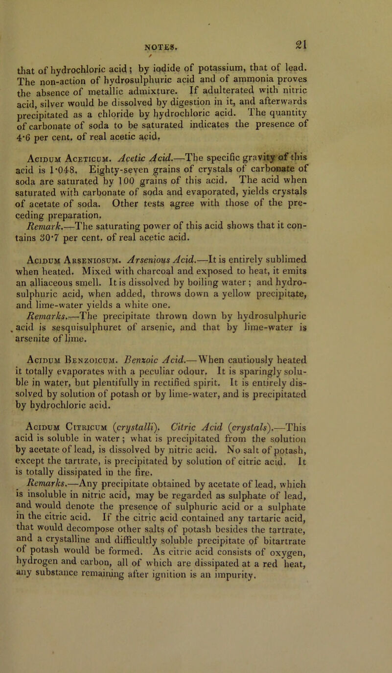 that of hydrochloric acid; by iodide of potassium, that of lead. The non-action of hydrosulphuric acid and of ammonia proves the absence of metallic admixture. If adulterated with nitric acid, silver would be dissolved by digestion in it, and afterwards precipitated as a chloride by hydrochloric acid. The quantity of carbonate of soda to be saturated indicates the presence of 4‘6 per cent, of real acetic acid. Acidum Aceticum. Acetic Acid.—The specific gravity of this acid is 1-048. Eighty-seven grains of crystals of carbonate of soda are saturated by 100 grains of this acid. The acid when saturated with carbonate of soda and evaporated, yields crystals of acetate of soda. Other tests agree with those of the pre- ceding preparation. Remark.—The saturating power of this acid shows that it con- tains 30*7 per cent, of real acetic acid. Acidum Arseniosum. Arsenious Acid.—It is entirely sublimed when heated. Mixed with charcoal and exposed to heat, it emits an alliaceous smell. It is dissolved by boiling water ; and hydro- sulphuric acid, when added, throws down a yellow precipitate, and lime-water yields a white one. Remarks.—The precipitate thrown dow'n by hydrosulphuric .acid is sesquisulphuret of arsenic, and that by lime-water is arsenite of lime. Acidum Benzoicum. Benzoic Acid.—When cautiously heated it totally evaporates with a peculiar odour. It is sparingly solu- ble in water, but plentifully in rectified spirit. It is entirely dis- solved by solution of potash or by lime-water, and is precipitated by hydrochloric acid. Acidum Citricum (crystalli). Citric Acid {crystals).—This acid is soluble in water; what is precipitated from the solution by acetate of lead, is dissolved by nitric acid. No salt of potash, except the tartrate, is precipitated by solution of citric acid. It is totally dissipated in the fire. Remarks.—Any precipitate obtained by acetate of lead, which is insoluble in nitric acid, may be regarded as sulphate of lead, and would denote the presence of sulphuric acid or a sulphate in the citric acid. If the citric acid contained any tartaric acid, that would decompose other salts of potash besides the tartrate, and a crystalline and difficultly soluble precipitate of bitartrate of potash would be formed. As citric acid consists of oxygen, hydrogen and carbon, all of which are dissipated at a red heat, any substance remaining after ignition is an impurity.