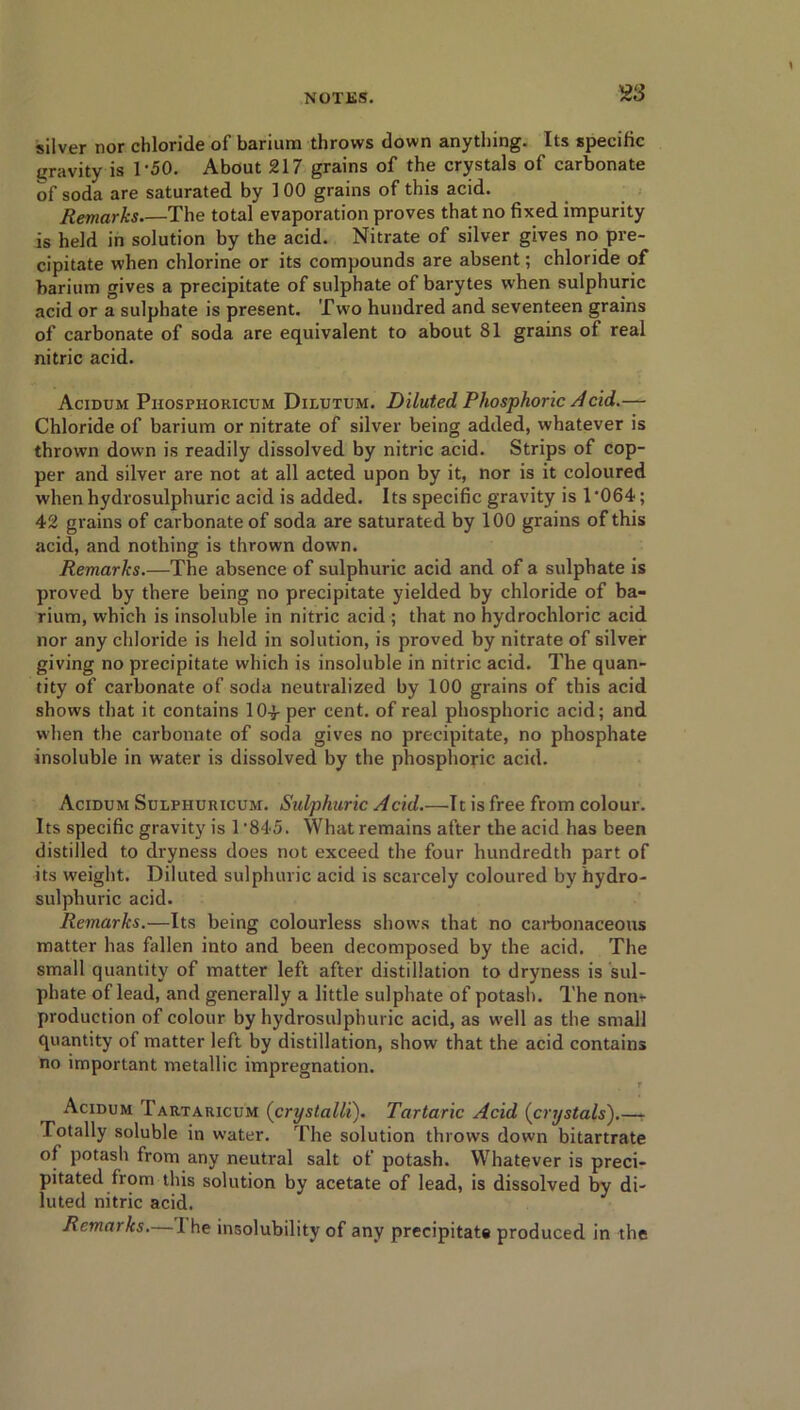 silver nor chloride of barium throws down anything. Its specific gravity is 1'50. About 217 grains of the crystals of carbonate of soda are saturated by 1 00 grains of this acid. Remarks The total evaporation proves that no fixed impurity is held in solution by the acid. Nitrate of silver gives no pre- cipitate when chlorine or its compounds are absent; chloride of barium gives a precipitate of sulphate of barytes when sulphuric acid or a sulphate is present. Two hundred and seventeen grains of carbonate of soda are equivalent to about 81 grains of real nitric acid. Acidum Phospiioricum Dilutum. Diluted Phosphoric Acid.— Chloride of barium or nitrate of silver being added, whatever is thrown down is readily dissolved by nitric acid. Strips of cop- per and silver are not at all acted upon by it, nor is it coloured when hydrosulphuric acid is added. Its specific gravity is 1'064; 42 grains of carbonate of soda are saturated by 100 grains of this acid, and nothing is thrown down. Remarks.—The absence of sulphuric acid and of a sulphate is proved by there being no precipitate yielded by chloride of ba- rium, which is insoluble in nitric acid ; that no hydrochloric acid nor any chloride is held in solution, is proved by nitrate of silver giving no precipitate which is insoluble in nitric acid. The quan- tity of carbonate of soda neutralized by 100 grains of this acid shows that it contains 10-f per cent, of real phosphoric acid; and when the carbonate of soda gives no precipitate, no phosphate insoluble in water is dissolved by the phosphoric acid. Acidum Sulphuricum. Sulphuric Acid.—It is free from colour. Its specific gravity is 1 '845. What remains after the acid has been distilled to dryness does not exceed the four hundredth part of its weight. Diluted sulphuric acid is scarcely coloured by hydro- sulphuric acid. Remarks.—Its being colourless shows that no carbonaceous matter has fallen into and been decomposed by the acid. The small quantity of matter left after distillation to dryness is sul- phate of lead, and generally a little sulphate of potash. The non* production of colour by hydrosulphuric acid, as well as the small quantity of matter left by distillation, show that the acid contains no important metallic impregnation. r Acidum Tartaricum (crystalli). Tartaric Acid (crystals').—- Totally soluble in water. The solution throws down bitartrate of potash from any neutral salt of potash. Whatever is preci- pitated from this solution by acetate of lead, is dissolved by di- luted nitric acid. Remarks.—1 he insolubility of any precipitate produced in the
