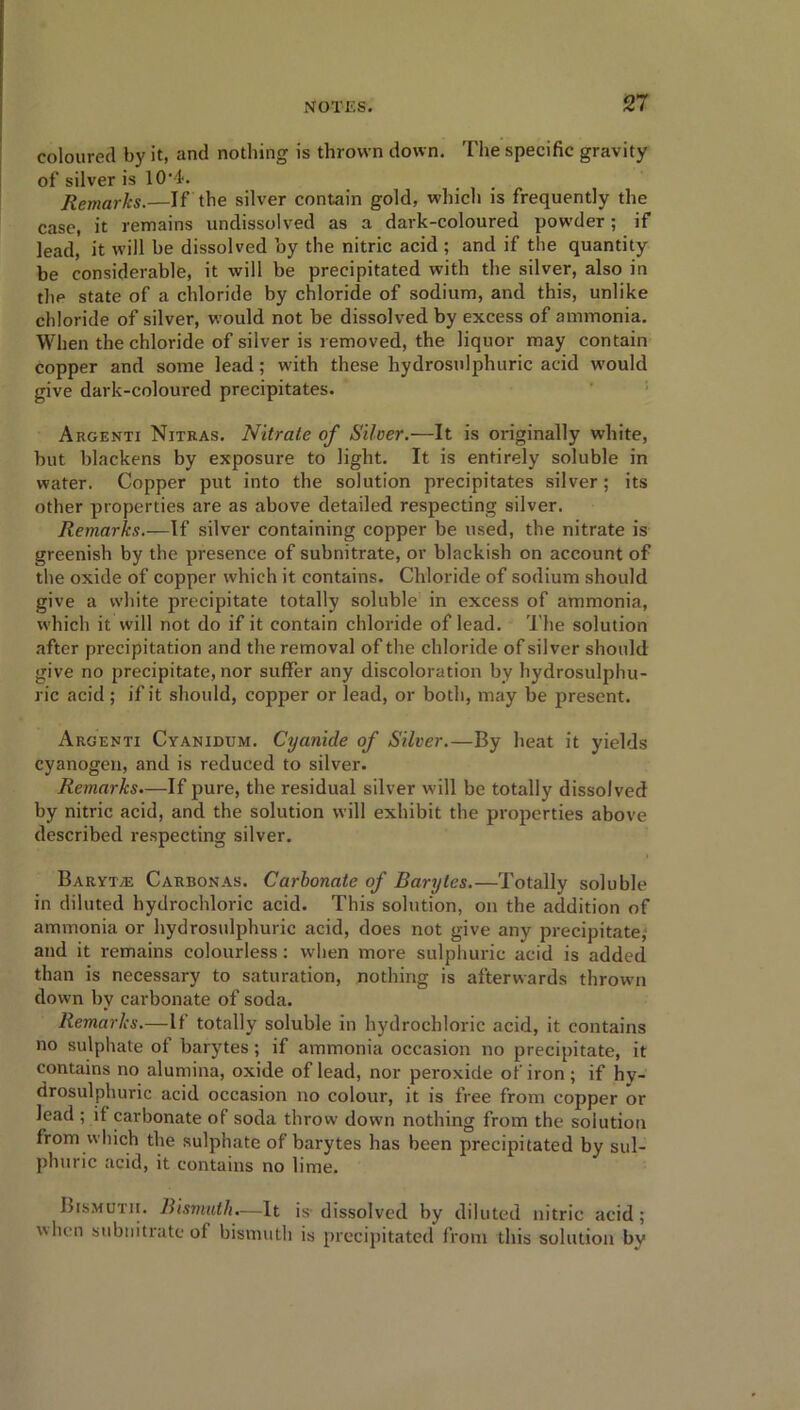 coloured by it, and nothing is thrown down. The specific gravity of silver is 10’4. Remarks.—If the silver contain gold, which is frequently the case, it remains undissolved as a dark-coloured powder; if lead, it will be dissolved by the nitric acid ; and if the quantity be considerable, it will be precipitated with the silver, also in the state of a cliloride by chloride of sodium, and this, unlike chloride of silver, would not be dissolved by excess of ammonia. When the chloride of silver is removed, the liquor may contain copper and some lead; with these hydrosnlphuric acid would give dark-coloured precipitates. Argenti Nitras. Nitrate of Silver.—It is originally white, but blackens by exposure to light. It is entirely soluble in water. Copper put into the solution precipitates silver; its other properties are as above detailed respecting silver. Remarks.—If silver containing copper be used, the nitrate is greenish by the presence of subnitrate, or blackish on account of the oxide of copper which it contains. Chloride of sodium should give a white precipitate totally soluble in excess of ammonia, which it will not do if it contain chloride of lead. The solution after precipitation and the removal of the chloride of silver should give no precipitate, nor suffer any discoloration by hydrosulphu- ric acid ; if it should, copper or lead, or both, may be present. Argenti Cyanidum. Cyanide of Silver.—By heat it yields cyanogen, and is reduced to silver. Remarks.—If pure, the residual silver will be totally dissolved by nitric acid, and the solution will exhibit the properties above described respecting silver. Baryta Carbonas. Carbonate of Barytes.—Totally soluble in diluted hydrochloric acid. This solution, on the addition of ammonia or hydrosnlphuric acid, does not give any precipitate; and it remains colourless: when more sulphuric acid is added than is necessary to saturation, nothing is afterwards thrown down by carbonate of soda. Remarks.—If totally soluble in hydrochloric acid, it contains no sulphate of barytes; if ammonia occasion no precipitate, it contains no alumina, oxide of lead, nor peroxide of iron ; if hy- drosulphuric acid occasion no colour, it is free from copper or lead ; if carbonate of soda throw down nothing from the solution from .which the sulphate of barytes has been precipitated by sul- phuric acid, it contains no lime. Bismuth. Bismuth.—It is- dissolved by diluted nitric acid; when swbnitrate of bismuth is precipitated from this solution bv