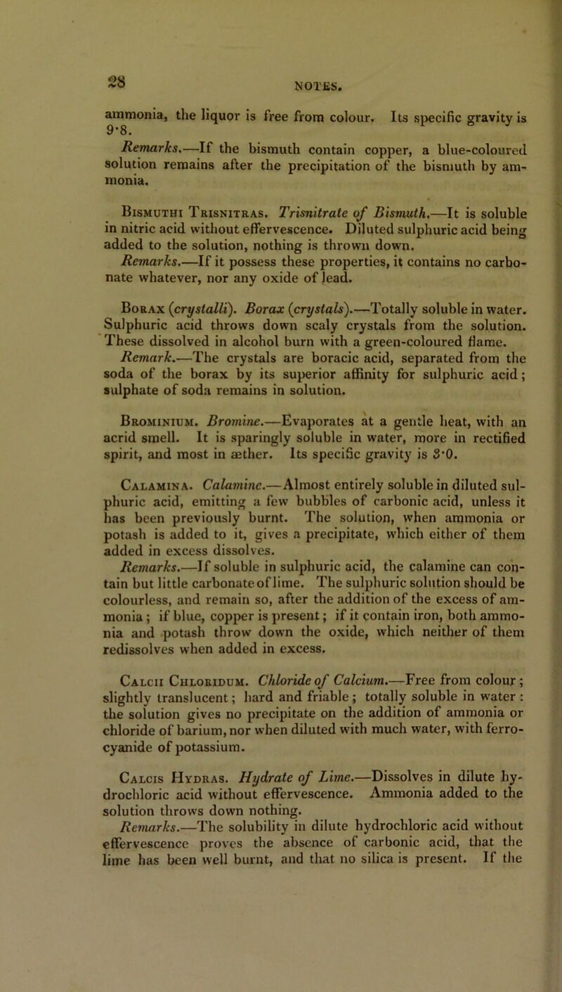 ammonia, the liquor is free from colour. Its specific gravity is 9*8. Remarks.—If the bismuth contain copper, a blue-coloureil solution remains after the precipitation of the bismuth by am- monia. Bismuthi Trisnitras. Trisnitrate of Bismuth.—It is soluble in nitric acid without effervescence. Diluted sulphuric acid being added to the solution, nothing is thrown down. Remarks.—If it possess these properties, it contains no carbo- nate whatever, nor any oxide of lead. Borax (crystalli). Borax (crystals).—Totally soluble in water. Sulphuric acid throws down scaly crystals from the solution. These dissolved in alcohol burn with a green-coloured flame. Remark.—The crystals are boracic acid, separated from the soda of the borax by its superior affinity for sulphuric acid; sulphate of soda remains in solution. Brominium. Bromine.—Evaporates at a gentle heat, with an acrid smell. It is sparingly soluble in water, more in rectified spirit, and most in aether. Its speciSc gravity is 8'0. Calamina. Calamine.—Almost entirely soluble in diluted sul- phuric acid, emitting a few bubbles of carbonic acid, unless it has been previously burnt. The solution, when ammonia or potash is added to it, gives a precipitate, which either of them added in excess dissolves. Remarks.—If soluble in sulphuric acid, the calamine can con- tain but little carbonate of lime. The sulphuric solution should be colourless, and remain so, after the addition of the excess of am- monia ; if blue, copper is present; if it contain iron, both ammo- nia and potash throw down the oxide, which neither of them redissolves when added in excess. Calcii Chloridum. Chloride of Calcium.—Free from colour; slightly translucent; hard and friable ; totally soluble in water : the solution gives no precipitate on the addition of ammonia or chloride of barium, nor when diluted with much water, with ferro- cyanide of potassium. Calcis Hydras. Hydrate of Lime.—Dissolves in dilute hy- drochloric acid without effervescence. Ammonia added to the solution throws down nothing. Remarks.—The solubility in dilute hydrochloric acid without effervescence proves the absence of carbonic acid, that the lime has been well burnt, and that no silica is present. If the