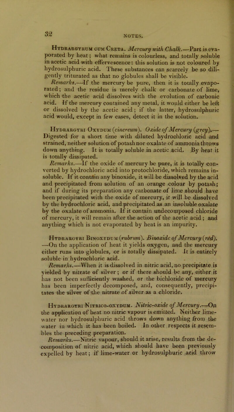 NOTES. Hydrargyrum cum Creta. Mercury with Chalk.-—Part is eva- porated by heat; what remains is colourless, and totally soluble in acetic acid with effervescence: this solution is not coloured by hydrosulphuric acid. These substances can scarcely be so dili- gently triturated as that no globules shall be visible. Remarks.—If the mercury be pure, then it is totally evapo- rated ; and the residue is merely chalk or carbonate of lime, which the acetic acid dissolves with the evolution of carbonic acid. If the mercury contained any metal, it would either be left or dissolved by the acetic acid; if the latter, hydrosulphuric acid would, except in few cases, detect it in the solution. Hydrargyri Oxydum (cinereurn). Oxide of Mercury (grey).— Digested for a short time with diluted hydrochloric acid and strained, neither solution of potash nor oxalate of ammonia throws down anything. It is totally soluble in acetic acid. By heat it is totally dissipated. Remarks.—If the oxide of mercury be pure, it is totally con- verted by hydrochloric acid into protochloride, which remains in- soluble. If it contain any binoxide, it will be dissolved by the acid and precipitated from solution of an orange colour by potash; and if during its preparation any carbonate of lime should have been precipitated with the oxide of mercury, it will be dissolved by the hydrochloric acid, and precipitated as an insoluble oxalate by tbe oxalate of ammonia. If it contain undecomposed chloride of mercury, it will remain after the action of the acetic acid ; and anything which is not evaporated by heat is an impurity. Hydrargyri Binoxydum (rubrum). Binoxide of Mercury (red), —On the application of heat it yields oxygen, and the mercury either runs into globules, or is totally dissipated. It is entirely soluble in hydrochloric acid. Remarks.—When it is dissolved in nitric acid, no precipitate is yielded by nitrate of silver; or if there should be any, either it has not been sufficiently washed, or the bichloride of mercury has been imperfectly decomposed, and, consequently, precipi- tates the silver of the nitrate of silver as a chloride. Hydrargyri Nitrico-oxydum. Nitric-oxide of Mercury.—On the application of heat no nitric vapour is emitted. Neither lime- water nor hydrosulphuric acid throws down anything from the water in which it has been boiled. In other respects it resem- bles the preceding preparation. Remarks.—Nitric vapour, should it arise, results from tbe de- composition of nitric acid, which should have been previously expelled by heat; if lime-water or hydrosulphuric acid throw