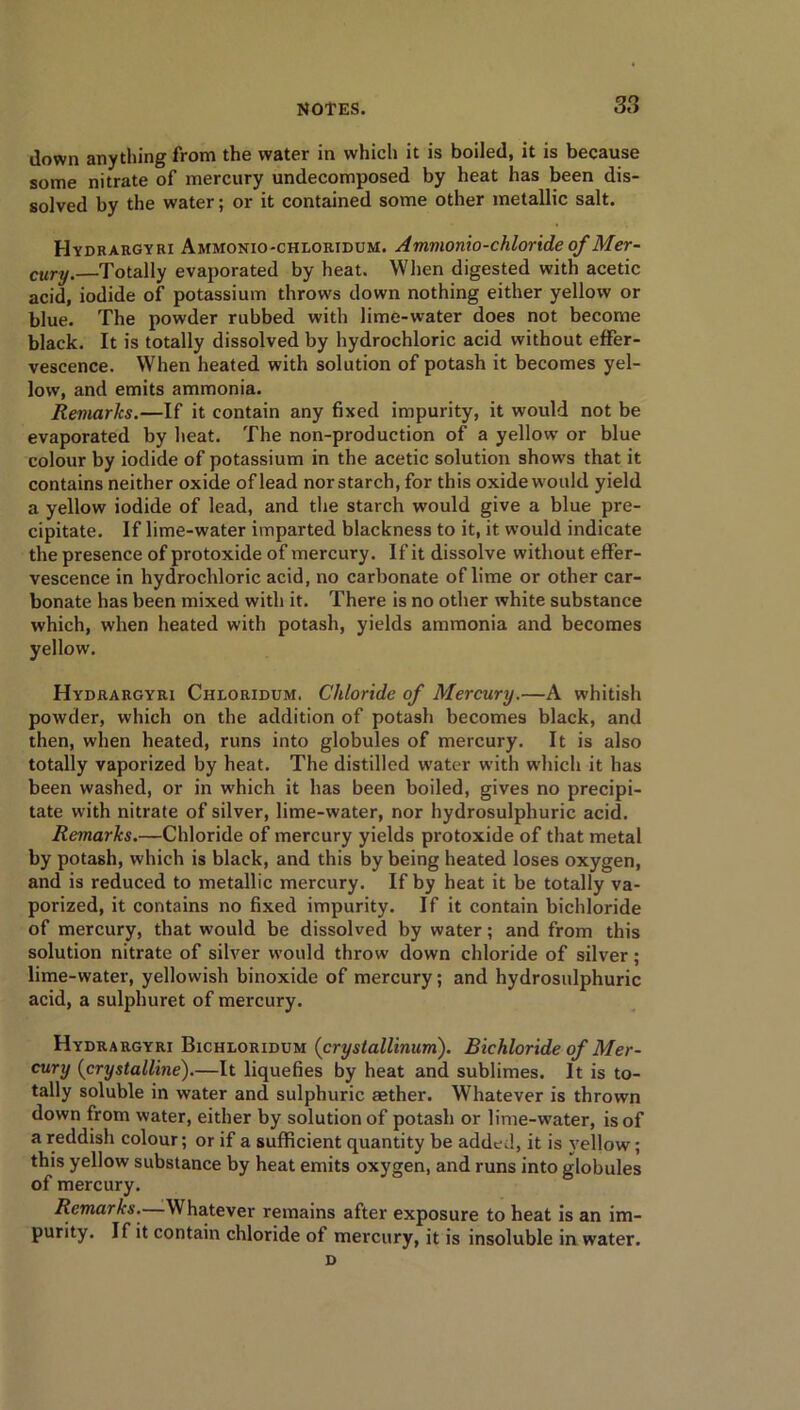 38 down anything from the water in which it is boiled, it is because some nitrate of mercury undecomposed by heat has been dis- solved by the water; or it contained some other metallic salt. Hydrargyri Ammonio-chloridum. Ammonio-chloride of Mer- cury.—Totally evaporated by heat. When digested with acetic acid, iodide of potassium throws down nothing either yellow or blue. The powder rubbed with lime-water does not become black. It is totally dissolved by hydrochloric acid without effer- vescence. When heated with solution of potash it becomes yel- low, and emits ammonia. Remarks.—If it contain any fixed impurity, it would not be evaporated by heat. The non-production of a yellow or blue colour by iodide of potassium in the acetic solution shows that it contains neither oxide of lead norstarch, for this oxide would yield a yellow iodide of lead, and the starch would give a blue pre- cipitate. If lime-water imparted blackness to it, it would indicate the presence of protoxide of mercury. If it dissolve without effer- vescence in hydrochloric acid, no carbonate of lime or other car- bonate has been mixed with it. There is no other white substance which, when heated with potash, yields ammonia and becomes yellow. Hydrargyri Chloridum. Chloride of Mercury.—A whitish powder, which on the addition of potash becomes black, and then, when heated, runs into globules of mercury. It is also totally vaporized by heat. The distilled water with which it has been washed, or in which it has been boiled, gives no precipi- tate with nitrate of silver, lime-water, nor hydrosulphuric acid. Remarks.—Chloride of mercury yields protoxide of that metal by potash, which is black, and this by being heated loses oxygen, and is reduced to metallic mercury. If by heat it be totally va- porized, it contains no fixed impurity. If it contain bichloride of mercury, that would be dissolved by water; and from this solution nitrate of silver would throw down chloride of silver; lime-water, yellowish binoxide of mercury; and hydrosulphuric acid, a sulphuret of mercury. Hydrargyri Bichloridum (crystallinum). Bichloride of Mer- cury (crystalline).—It liquefies by heat and sublimes. It is to- tally soluble in water and sulphuric aether. Whatever is thrown down from water, either by solution of potash or lime-water, is of a reddish colour; or if a sufficient quantity be added, it is yellow; this yellow substance by heat emits oxygen, and runs into globules of mercury. Remarks.—Whatever remains after exposure to heat is an im- purity. If it contain chloride of mercury, it is insoluble in water. d