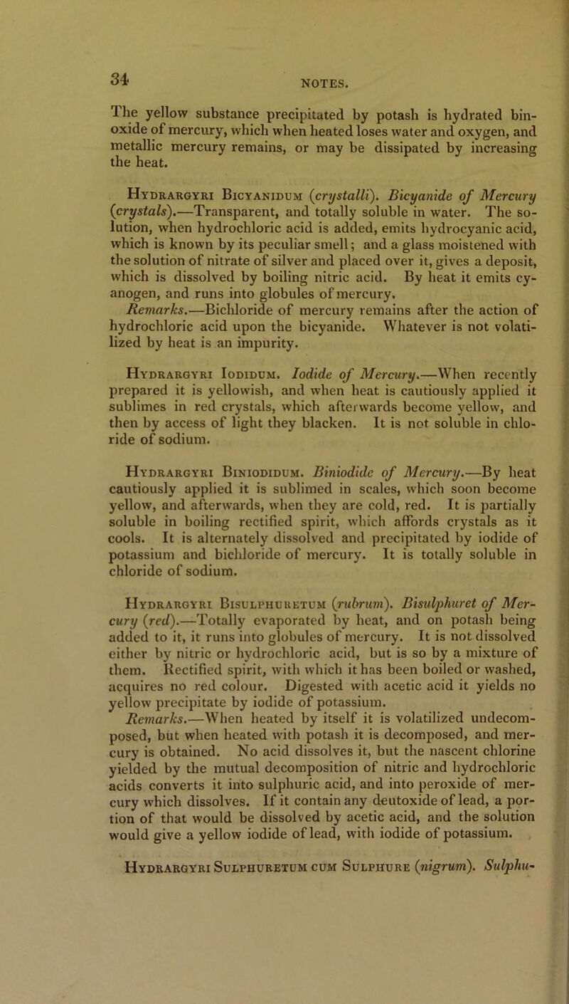 The yellow substance precipitated by potash is hydrated bin- oxide of mercury, which when heated loses water and oxygen, and metallic mercury remains, or may be dissipated by increasing the heat. Hydrargyri Bicyanidum (crystalli). Bicyanide of Mercury {crystals).—Transparent, and totally soluble in water. The so- lution, when hydrochloric acid is added, emits hydrocyanic acid, which is known by its peculiar smell; and a glass moistened with the solution of nitrate of silver and placed over it, gives a deposit, which is dissolved by boiling nitric acid. By heat it emits cy- anogen, and runs into globules of mercury. Remarks.—Bichloride of mercury remains after the action of hydrochloric acid upon the bicyanide. Whatever is not volati- lized by heat is an impurity. Hydrargyri Iodidum. Iodide of Mercury.—When recently prepared it is yellowish, and when heat is cautiously applied it sublimes in red crystals, which afterwards become yellow, and then by access of light they blacken. It is not soluble in chlo- ride of sodium. Hydrargyri Biniodidum. Biniodide of Mercury.—By heat cautiously applied it is sublimed in scales, which soon become yellow, and afterwards, when they are cold, red. It is partially soluble in boiling rectified spirit, which affords crystals as it cools. It is alternately dissolved and precipitated by iodide of potassium and bichloride of mercury. It is totally soluble in chloride of sodium. Hydrargyri Bisulphuretum (rubrum). Bisulphuret of Mer- cury (red).—Totally evaporated by heat, and on potash being added to it, it runs into globules of mercury. It is not dissolved either by nitric or hydrochloric acid, but is so by a mixture of them. Rectified spirit, with which it has been boiled or washed, acquires no red colour. Digested with acetic acid it yields no yellow precipitate by iodide of potassium. Remarks.—When heated by itself it is volatilized undecom- posed, but when heated with potash it is decomposed, and mer- cury is obtained. No acid dissolves it, but the nascent chlorine yielded by the mutual decomposition of nitric and hydrochloric acids converts it into sulphuric acid, and into peroxide of mer- cury which dissolves. If it contain any deutoxide of lead, a por- tion of that would be dissolved by acetic acid, and the solution would give a yellow iodide of lead, with iodide of potassium. Hydrargyri Sulphuretum cum Sulphure (nigrum). Sulpha-