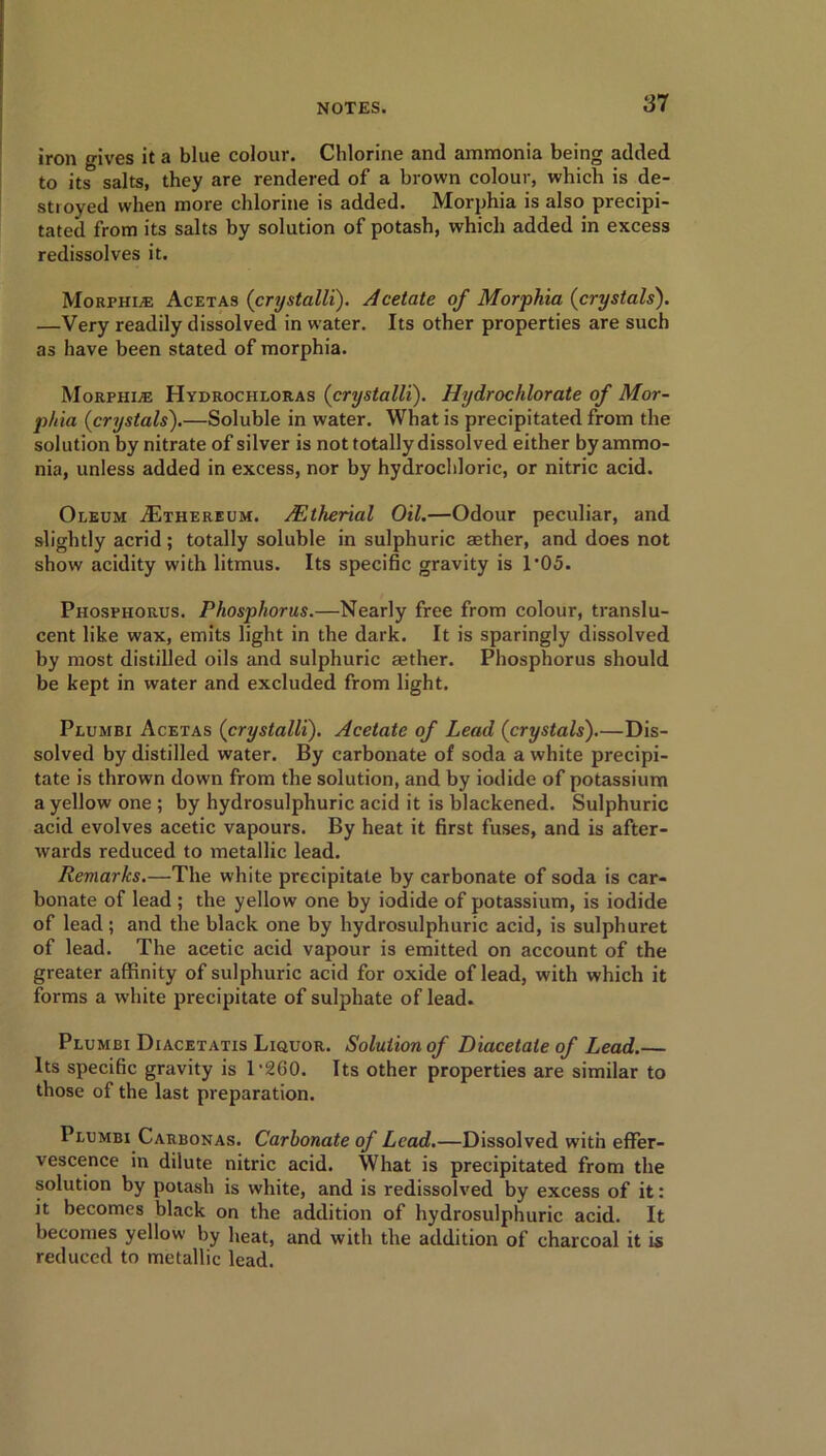 iron gives it a blue colour. Chlorine and ammonia being added to its salts, they are rendered of a brown colour, which is de- stroyed when more chlorine is added. Morphia is also precipi- tated from its salts by solution of potash, which added in excess redissolves it. Morphine Acetas (crystalli). Acetate of Morphia (crystals). —Very readily dissolved in water. Its other properties are such as have been stated of morphia. Morphine Hydrochloras (crystalli). Hydrochlorate of Mor- phia (crystals).—Soluble in water. What is precipitated from the solution by nitrate of silver is not totally dissolved either by ammo- nia, unless added in excess, nor by hydrochloric, or nitric acid. Oleum ASthereum. Mtherial Oil.—Odour peculiar, and slightly acrid; totally soluble in sulphuric asther, and does not show acidity with litmus. Its specific gravity is 1*05. Phosphorus. Phosphorus.—Nearly free from colour, translu- cent like wax, emits light in the dark. It is sparingly dissolved by most distilled oils and sulphuric aether. Phosphorus should be kept in water and excluded from light. Plumbi Acetas (crystalli). Acetate of Lead (crystals).—Dis- solved by distilled water. By carbonate of soda a white precipi- tate is thrown down from the solution, and by iodide of potassium a yellow one ; by hydrosulphuric acid it is blackened. Sulphuric acid evolves acetic vapours. By heat it first fuses, and is after- wards reduced to metallic lead. Reviarks.—The white precipitate by carbonate of soda is car- bonate of lead ; the yellow one by iodide of potassium, is iodide of lead; and the black one by hydrosulphuric acid, is sulphuret of lead. The acetic acid vapour is emitted on account of the greater affinity of sulphuric acid for oxide of lead, with which it forms a white precipitate of sulphate of lead. Plumbi Diacetatis Liquor. Solution of Diacetate of Lead.— Its specific gravity is T260. Its other properties are similar to those of the last preparation. Plumbi Carbonas. Carbonate of Lead.—Dissolved with effer- vescence in dilute nitric acid. What is precipitated from the solution by potash is white, and is redissolved by excess of it: it becomes black on the addition of hydrosulphuric acid. It becomes yellow by heat, and with the addition of charcoal it is reduced to metallic lead.