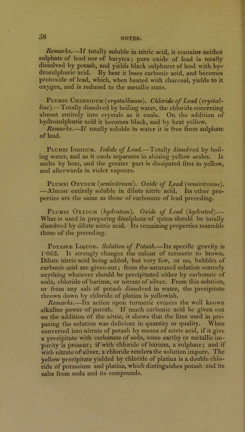 Remarks.—If totally soluble in nitric acid, it contains neither sulphate of lead nor of barytes; pure oxide of lead is totally dissolved by potash, and yields black sulphuret of lead with hy- drosulphuric acid. By heat it loses carbonic acid, and becomes protoxide of lead, which, when heated with charcoal, yields to it oxygen, and is reduced to the metallic state. Plumbi Chloridum (crystal linum). Chloride of Lead (crystal- line').—Totally dissolved by boiling water, the chloride concreting almost entirely into crystals as it cools. On the addition of hydrosulphuric acid it becomes black, and by heat yellow. Remarks.—If totally soluble in water it is free from sulphate of lead. Plumbi Iodidum. Iodide of Lead.—Totally dissolved by boil- ing water, and as it cools separates in shining yellow scales. It melts by heat, and the greater part is dissipated first in yellow, and afterwards in violet vapours. Plumbi Oxydum (semivitreum). Oxide of Lead (semivitreous). —Almost entirely soluble in dilute nitric acid. Its other pro- perties are the same as those of carbonate of lead preceding. Plumbi Oxydum (hydratum). Oxide of Lead (hydrated).— What is used in preparing disulphate of quina should be totally dissolved by dilute nitric acid. Its remaining properties resemble those of the preceding. Potass/E Liquor. Solution of Potash.—Its specific gravity is 1'0G3. It strongly changes the colour of turmeric to brown. Dilute nitric acid being added, but very few, or no, bubbles of carbonic acid are given out; from the saturated solution scarcely anything whatever should be precipitated either by carbonate of soda, chloride of barium, or nitrate of silver. From this solution, or from any salt of potash dissolved in water, the precipitate thrown down by chloride of platina is yellowish. Remarks.—Its action upon turmeric evinces the well known alkaline power of potash. If much carbonic acid be given out on the addition of the nitric, it shows that the lime used in pre- paring the solution was deficient in quantity or quality. When converted into nitrate of potash by means of nitric acid, if it give a precipitate with carbonate of soda, some earthy or metallic im- purity is present; if with chloride of barium, a sulphate; and if with nitrate of silver, a chloride renders the solution impure. The yellow precipitate yielded by chloride of platina is a double chlo- ride of potassium and platina, tvhich distinguishes potash and its salts from soda and its compounds.