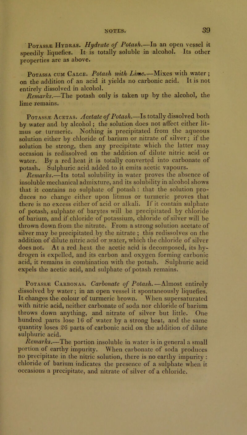 Potass® Hydras. Hydrate of Potash.—In an open vessel it speedily liquefies. It is totally soluble in alcohol. Its other properties are as above. Potassa cum Calce. Potash with Lime.—Mixes with water ; on the addition of an acid it yields no carbonic acid. It is not entirely dissolved in alcohol. Remarks.—The potash only is taken up by the alcohol, the lime remains. Potass® Acetas. Acetate of Potash.—Is totally dissolved both by water and by alcohol; the solution does not affect either lit- mus or turmeric. Nothing is precipitated from the aqueous solution either by chloride of barium or nitrate of silver ; if the solution be strong, then any precipitate which the latter may occasion is redissolved on the addition of dilute nitric acid or water. By a red heat it is totally converted into carbonate of potash. Sulphuric acid added to it emits acetic vapours. Remarks.—Its total solubility in water proves the absence of insoluble mechanical admixture, and its solubility in alcohol shows that it contains no sulphate of potash : that the solution pro- duces no change either upon litmus or turmeric proves that there is no excess either of acid or alkali. If it contain sulphate of potash, sulphate of barytes will be precipitated by chloride of barium, and if chloride of potassium, chloride of silver will be thrown down from the nitrate. From a strong solution acetate of silver may be precipitated by the nitrate ; this redissolves on the addition of dilute nitric acid or water, which the chloride of silver does not. At a red heat the acetic acid is decomposed, its hy- drogen is expelled, and its carbon and oxygen forming carbonic acid, it remains in combination with the potash. Sulphuric acid expels the acetic acid, and sulphate of potash remains. Potass® Carbonas. Carbonate of Potash.—Almost entirely dissolved by water; in an open vessel it spontaneously liquefies. It changes the colour of turmeric brown. When supersaturated with nitric acid, neither carbonate of soda nor chloride of barium throws down anything, and nitrate of silver but little. One hundred parts lose 16 of water by a strong heat, and the same quantity loses 26 parts of carbonic acid on the addition of dilute sulphuric acid. Remarks.—The portion insoluble in water is in general a small portion of earthy impurity. When carbonate of soda produces no precipitate in the nitric solution, there is no earthy impurity : chloride of barium indicates the presence of a sulphate when it occasions a precipitate, and nitrate of silver of a chloride.