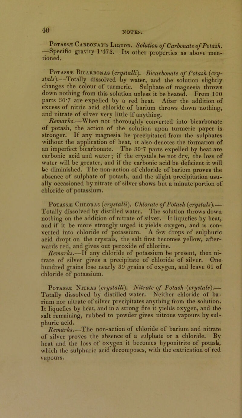 4-0 NOTES. PotassjE Carbon atis Liquor. Solution of Carbonate of Potash. —Specific gravity 1*473. Its other properties as above men- tioned. PotassjE Bicarbonas (crystalli). Bicarbonate of Potash (cry- stals).— lotally dissolved by water, and the solution slightly changes the colour of turmeric. Sulphate of magnesia throws down nothing from this solution unless it be heated. From 100 parts 30‘7 are expelled by a red heat. After the addition of excess of nitric acid chloride of barium throws down nothing, and nitrate of silver very little if anything. Remarks.—When not thoroughly converted into bicarbonate of potash, the action of the solution upon turmeric paper is stronger. If any magnesia be precipitated from the sulphates without the application of heat, it also denotes the formation of an imperfect bicarbonate. The 30*7 parts expelled by heat are carbonic acid and water; if the crystals be not dry, the loss of water will be greater, and if the carbonic acid be deficient it will be diminished. The non-action of chloride of barium proves the absence of sulphate of potash, and the slight precipitation usu- ally occasioned by nitrate of silver shows but a minute portion of chloride of potassium. Potass/e Ciiloras (crystalli). Chlorate of Potash (crystals).— Totally dissolved by distilled water. The solution throws down nothing on the addition of nitrate of silver. It liquefies by heat, and if it be more strongly urged it yields oxygen, and is con- verted into chloride of potassium. A few drops of sulphuric acid dropt on the crystals, the salt first becomes yellow, after- wards red, and gives out peroxide of chlorine. Remarks.—If any chloride of potassium be present, then ni- trate of silver gives a precipitate of chloride of silver. One hundred grains lose nearly 39 grains of oxygen, and leave 61 of chloride of potassium. PoTASSiE Nitras (crystalli). Nitrate of Potash (crystals).— Totally dissolved by distilled water. Neither chloride of ba- rium nor nitrate of silver precipitates anything from the solution. It liquefies by heat, and in a strong fire it yields oxygen, and the salt remaining, rubbed to powder gives nitrous vapours by sul- phuric acid. Remarks.—The non-action of chloride of barium and nitrate of silver proves the absence of a sulphate or a chloride. By heat and the loss of oxygen it becomes hyponitrite of potash, which the sulphuric acid decomposes, with the extrication of red vapours.