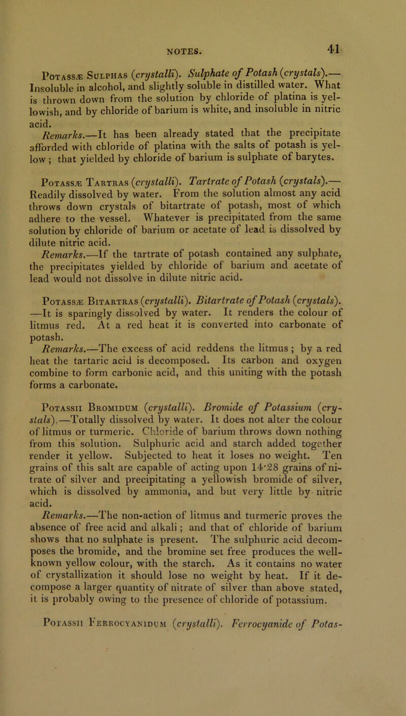 Potass*: Sulphas (crystalli). Sulphate of Potash (crystals).— Insoluble in alcohol, and slightly soluble in distilled water. What is thrown down from the solution by chloride of platina is yel- lowish, and by chloride of barium is white, and insoluble in nitric acid. Remarks.—It has been already stated that the precipitate afforded with chloride of platina with the salts of potash is yel- low ; that yielded by chloride of barium is sulphate of barytes. Potass*: Tartras (crystalli). Tartrate of Potash (crystals).— Readily dissolved by water. From the solution almost any acid throws down crystals of bitartrate of potash, most of which adhere to the vessel. Whatever is precipitated from the same solution by chloride of barium or acetate of lead is dissolved by dilute nitric acid. Remarks.—If the tartrate of potash contained any sulphate, the precipitates yielded by chloride of barium and acetate of lead would not dissolve in dilute nitric acid. Potass*: Bitartras (crystalli). Bitartrate of Potash (crystals). —It is sparingly dissolved by water. It renders the colour of litmus red. At a red heat it is converted into carbonate of potash. Remarks.—The excess of acid reddens the litmus ; by a red heat the tartaric acid is decomposed. Its carbon and oxygen combine to form carbonic acid, and this uniting with the potash forms a carbonate. Potassii Bromidum (crystalli). Bromide of Potassium (cry- stals).—Totally dissolved by water. It does not alter the colour of litmus or turmeric. Chloride of barium throws down nothing from this solution. Sulphuric acid and starch added together render it yellow. Subjected to heat it loses no weight. Ten grains of this salt are capable of acting upon 14’28 grains of ni- trate of silver and precipitating a yellowish bromide of silver, which is dissolved by ammonia, and but very little by nitric acid. Remarks.—The non-action of litmus and turmeric proves the absence of free acid and alkali; and that of chloride of barium shows that no sulphate is present. The sulphuric acid decom- poses the bromide, and the bromine set free produces the well- known yellow colour, with the starch. As it contains no water of crystallization it should lose no weight by heat. If it de- compose a larger quantity of nitrate of silver than above stated, it is probably owing to the presence of chloride of potassium. Potassii \ errocyanidum (crystalli). Ferrocyanide of Potas- (