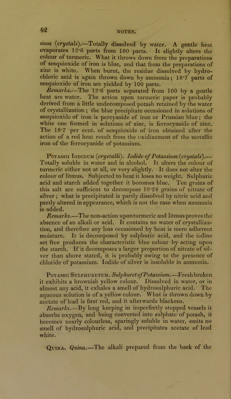 sium (crystals).—Totally dissolved by water. A gentle beat evaporates 12’6 parts from 100 parts. It slightly alters the colour of turmeric. What it throws down from the preparations of sesquioxide of iron is blue, and that from the preparations of zinc is white. When burnt, the residue dissolved by hydro- chloric acid is again thrown down by ammonia; 18*7 parts of sesquioxide of iron are yielded by 100 parts. Remarks.—The 12'6 parts separated from 100 by a gentle heat are water. The action upon turmeric paper is probably derived from a little undecomposed potash retained by the water of crystallization ; the blue precipitate occasioned in solutions of sesquioxide of iron is percyanide of iron or Prussian blue; the white one formed in solutions of zinc, is ferrocyanide of zinc. The 18’7 per cent, of sesquioxide of iron obtained after the action of a red heat result from the oxidizement of the metallic iron of the ferrocyanide of potassium. Potassii Iodidum (crystalli). Iodide of Potassium (crystals').'— Totally soluble in water and in alcohol. It alters the colour of turmeric either not at all, or very slightly. It does not alter the colour of litmus. Subjected to heat it loses no weight. Sulphuric acid and starch added together it becomes blue. Ten grains of this salt are sufficient to decompose 10’24 grains of nitrate of silver; what is precipitated is partly dissolved by nitric acid and partly altered in appearance, which is not the case when ammonia is added. Remarks.—The non-action uponturmeric and litmus proves the absence of an alkali or acid. It contains no water of crystalliza- tion, and therefore any loss occasioned by heat is mere adherent moisture. It is decomposed by sulphuric acid, and the iodine set free produces the characteristic blue colour by acting upon the starch. If it decomposes a larger proportion of nitrate of sil- ver than above stated, it is probably owing to the presence of chloride of potassium. Iodide of silver is insoluble in ammonia. Potassii Sulpiiuretum. Sulphurel of Potassium.—Fresh broken it exhibits a brownish yellow colour. Dissolved in water, or in almost any acid, it exhales a smell of hydrosulphuric acid. The aqueous solution is of a yellow colour. What is thrown down by acetate of lead is first red, and it afterwards blackens. Remarks.—By long keeping in imperfectly stopped vessels it absorbs oxygen, and being converted into sulphate of potash, it becomes nearly colourless, sparingly soluble in water, emits no smell of hydrosulphuric acid, and precipitates acetate of lead white. Quina. Quina.—The alkali prepared from the bark of the