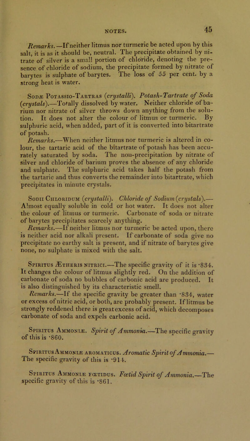 Remarks.— If neither litmus nor turmeric be acted upon by this salt, it is as it should be, neutral. The precipitate obtained by ni- trate of silver is a small portion of chloride, denoting the pre- sence of chloride of sodium, the precipitate formed by nitrate of barytes is sulphate of barytes. The loss of 55 per cent, by a strong heat is water. Some Potassio-Tartras (crystalli). Potash-Tartrate of Soda {crystals).—Totally dissolved by water. Neither chloride of ba - rium nor nitrate of silver throws down anything from the solu- tion. It does not alter the colour of litmus or turmeric. By sulphuric acid, when added, part of it is converted into bitartrate of potash. Remarks.—When neither litmus nor turmeric is altered in co- lour, the tartaric acid of the bitartrate of potash has been accu- rately saturated by soda. The non-precipitation by nitrate of silver and chloride of barium proves the absence of any chloride and sulphate. The sulphuric acid takes half the potash from the tartaric and thus converts the remainder into bitartrate, which precipitates in minute crystals. Sodii Chloridum {crystalli). Chloride of Sodium {crystals).— Almost equally soluble in cold or hot water. It does not alter the colour of litmus or turmeric. Carbonate of soda or nitrate of barytes precipitates scarcely anything. Remarks.—If neither litmus nor turmeric be acted upon, there is neither acid nor alkali present. If carbonate of soda give no precipitate no earthy salt is present, and if nitrate of barytes give none, no sulphate is mixed with the salt. Spiritus jEtheris nitrici.—The specific gravity of it is ■834. It changes the colour of litmus slightly red. On the addition of carbonate of soda no bubbles of carbonic acid are produced. It is also distinguished by its characteristic smell. Remarks.—If the specific gravity be greater than '834, water or excess of nitric acid, or both, are probably present. If litmus be strongly reddened there is great excess of acid, which decomposes carbonate of soda and expels carbonic acid. Spiritus Ammonia. Spirit of Ammonia.—The specific gravity of this is ‘860. Spiritus Ammonias aromaticus. Aromatic Spirit of Ammonia.— The specific gravity of this is *914. Spiritus Ammonias fcetidus. Foetid Spirit of Ammonia.—The specific gravity of this is ’861.