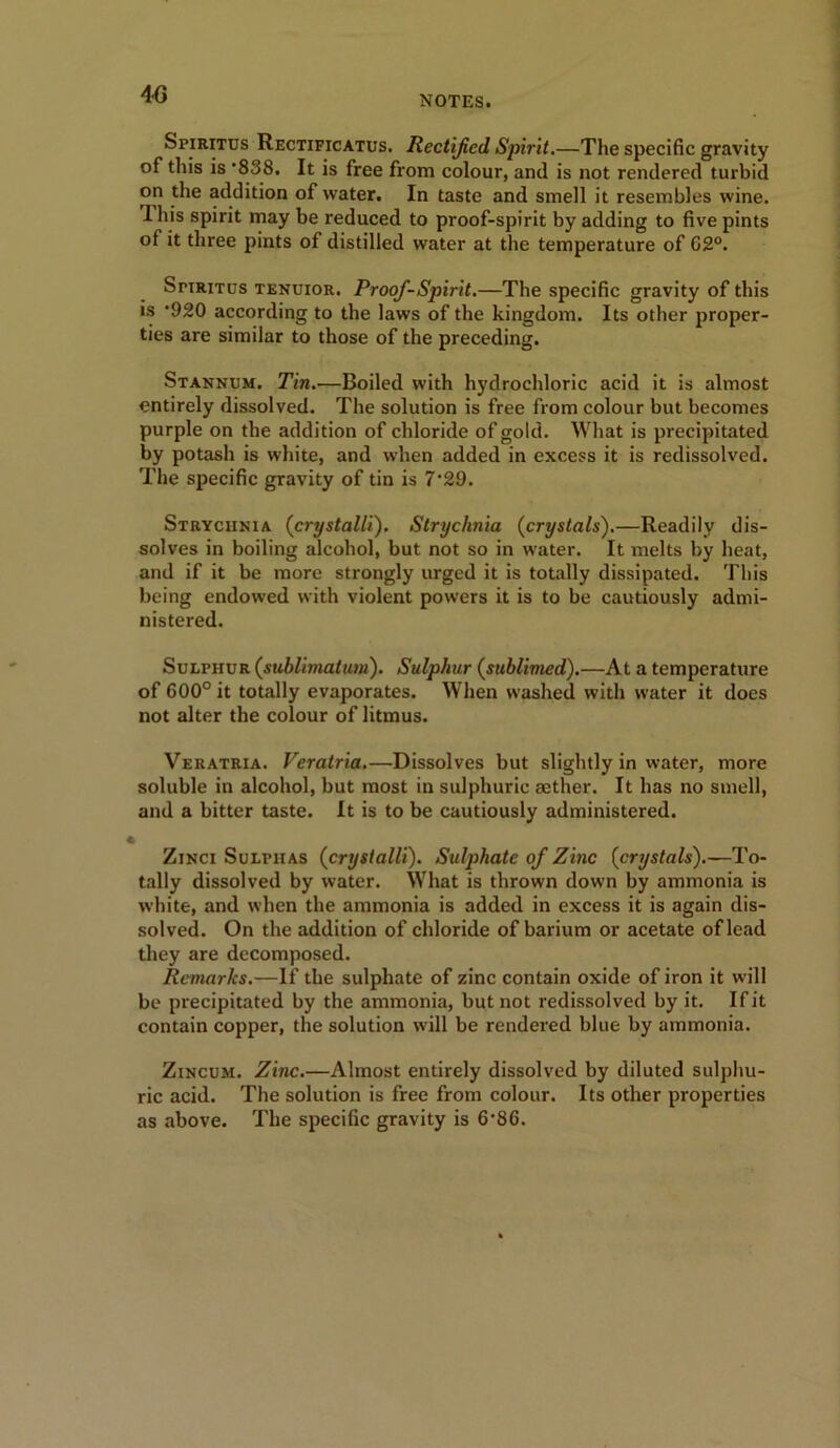 4G Spiritus Rectificatus. Rectified. Spirit.—The specific gravity of this is '838. It is free from colour, and is not rendered turbid on the addition of water. In taste and smell it resembles wine. 1 his spirit may be reduced to proof-spirit by adding to five pints of it three pints of distilled water at the temperature of C2°. Spiritus tenuior. Proof-Spirit.—The specific gravity of this is ’920 according to the laws of the kingdom. Its other proper- ties are similar to those of the preceding. Stannum. Tin.—Boiled with hydrochloric acid it is almost entirely dissolved. The solution is free from colour but becomes purple on the addition of chloride of gold. What is precipitated by potash is white, and when added in excess it is redissolved. The specific gravity of tin is 7‘29. Strychnia (crystalli). Strychnia (crystals).—Readily dis- solves in boiling alcohol, but not so in water. It melts by heat, and if it be more strongly urged it is totally dissipated. This being endowed with violent powers it is to be cautiously admi- nistered. Sulphur (.sublimation). Sulphur (sublimed).—At a temperature of 600° it totally evaporates. When washed with water it does not alter the colour of litmus. Veratria. Veratria.—Dissolves but slightly in water, more soluble in alcohol, but most in sulphuric aether. It has no smell, and a bitter taste. It is to be cautiously administered. Zinci Sulphas (crystalli). Sulphate of Zinc (crystals).—To- tally dissolved by water. What is thrown down by ammonia is white, and when the ammonia is added in excess it is again dis- solved. On the addition of chloride of barium or acetate of lead they are decomposed. Remarks.—If the sulphate of zinc contain oxide of iron it will be precipitated by the ammonia, but not redissolved by it. If it contain copper, the solution will be rendered blue by ammonia. Zincum. Zinc.—Almost entirely dissolved by diluted sulphu- ric acid. The solution is free from colour. Its other properties as above. The specific gravity is 6'86.