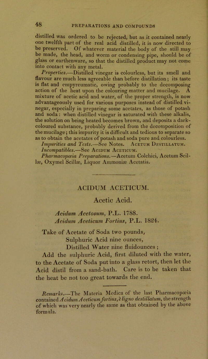 4-8 distilled was ordered to be rejected, but as it contained nearly one twelfth part of the real acid distilled, it is now directed to be preserved. Of whatever material the body of the still may be made, the head, and worm or condensing pipe, should be of glass or earthenware, so that the distilled product may not come into contact with any metal. Properties.—Distilled vinegar is colourless, but its smell and flavour are much less agreeable than before distillation ; its taste is flat and empyreumatic, owing probably to the decomposing action of the heat upon the colouring matter and mucilage. A mixture of acetic acid and water, of the proper strength, is now advantageously used for various purposes instead of distilled vi- negar, especially in preparing some acetates, as those of potash and soda: when distilled vinegar is saturated with these alkalis, the solution on being heated becomes brown, and deposits a dark- coloured substance, probably derived from the decomposition of the mucilage; this impurity it is difficult and tedious to separate so as to obtain the acetates of potash and soda pure and colourless. Impurities and Tests.—See Notes. Acetum Destillatum. Incompatibles.—See Acidum Ageticum. Pharmacopoeia Preparations.—Acetum Colchici, Acetum Sci 1 - lae, Oxymel Scillae, Liquor Ammoniae Acetatis. ACIDUM ACETICUM. Acetic Acid. Acidum Acetosum, P.L. 1788. Acidum Aceticum Fortius, P.L. 1824. Take of Acetate of Soda two pounds, Sulphuric Acid nine ounces, Distilled Water nine fluidounces ; Add the sulphuric Acid, first diluted with the water, to the Acetate of Soda put into a glass retort, then let the Acid distil from a sand-bath. Care is to be taken that the heat be not too great towards the end. Remarks The Materia Medica of the last Pharmacopoeia contained Acidum Aceticum fortius, e ligno deslillalurn, the strength of which was very nearly the same as that obtained by the above formula.