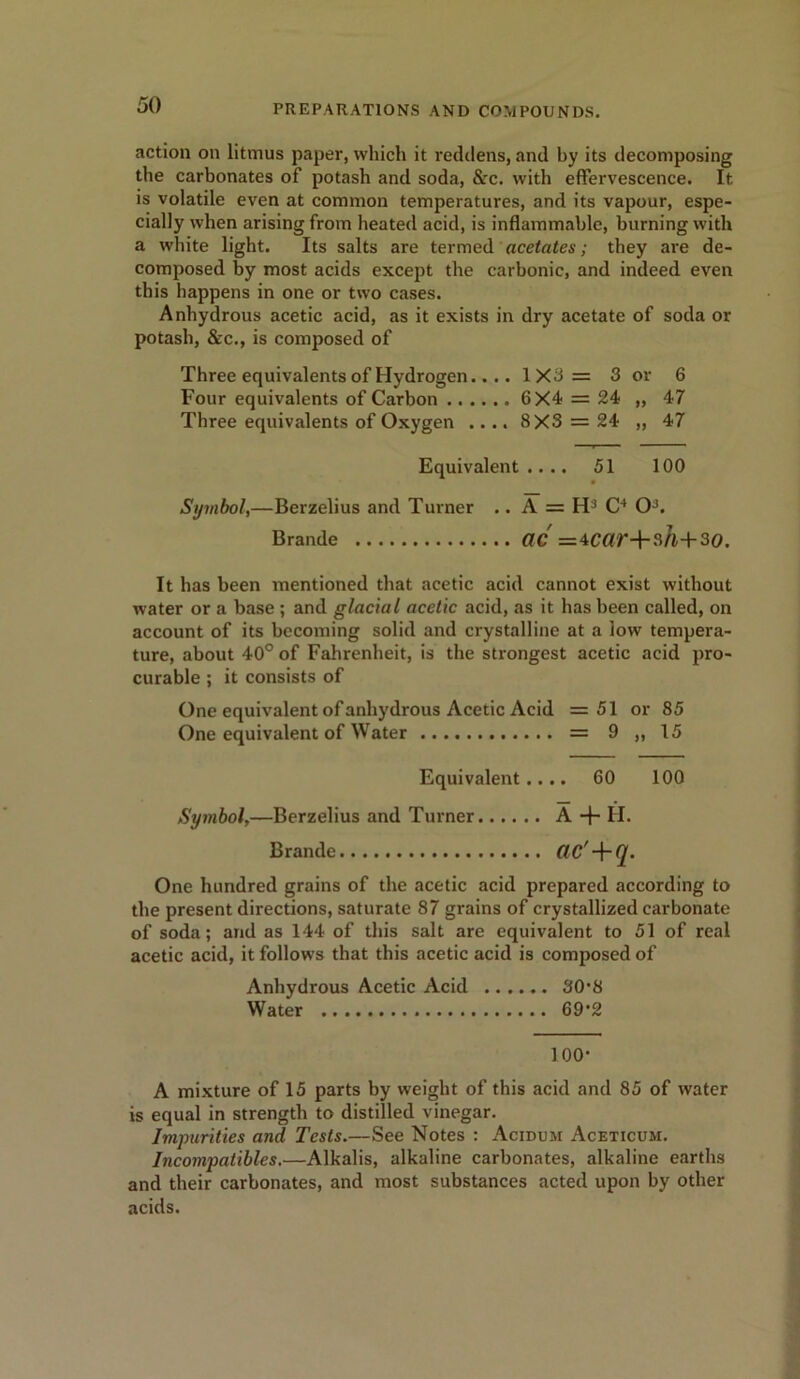 action on litmus paper, which it reddens, and hy its decomposing the carbonates of potash and soda, &c. with effervescence. It is volatile even at common temperatures, and its vapour, espe- cially when arising from heated acid, is inflammable, burning with a white light. Its salts are termed acetates; they are de- composed by most acids except the carbonic, and indeed even this happens in one or two cases. Anhydrous acetic acid, as it exists in dry acetate of soda or potash, &c., is composed of Three equivalents of Hydrogen.... 1X3= 3 or 6 Four equivalents of Carbon 6X4 = 24 „ 47 Three equivalents of Oxygen .... 8X3 = 24 „ 47 Equivalent .... 51 100 Symbol,—Berzelius and Turner .. A = H3 C4 O3. Brande CIC =4Car+sh+30. It has been mentioned that acetic acid cannot exist without water or a base ; and glacial acetic acid, as it has been called, on account of its becoming solid and crystalline at a low tempera- ture, about 40° of Fahrenheit, is the strongest acetic acid pro- curable ; it consists of One equivalent of anhydrous Acetic Acid =51 or 85 One equivalent of Water = 9 „ 15 Equivalent .... 60 100 Symbol,—Berzelius and Turner A + H. Brande (. One hundred grains of the acetic acid prepared according to the present directions, saturate 87 grains of crystallized carbonate of soda; and as 144 of this salt are equivalent to 51 of real acetic acid, it follows that this acetic acid is composed of Anhydrous Acetic Acid 30*8 Water 69‘2 100- A mixture of 15 parts by weight of this acid and 85 of water is equal in strength to distilled vinegar. Impurities and Tests.—See Notes : Acidum Aceticum. Incompatibles.—Alkalis, alkaline carbonates, alkaline earths and their carbonates, and most substances acted upon by other acids.
