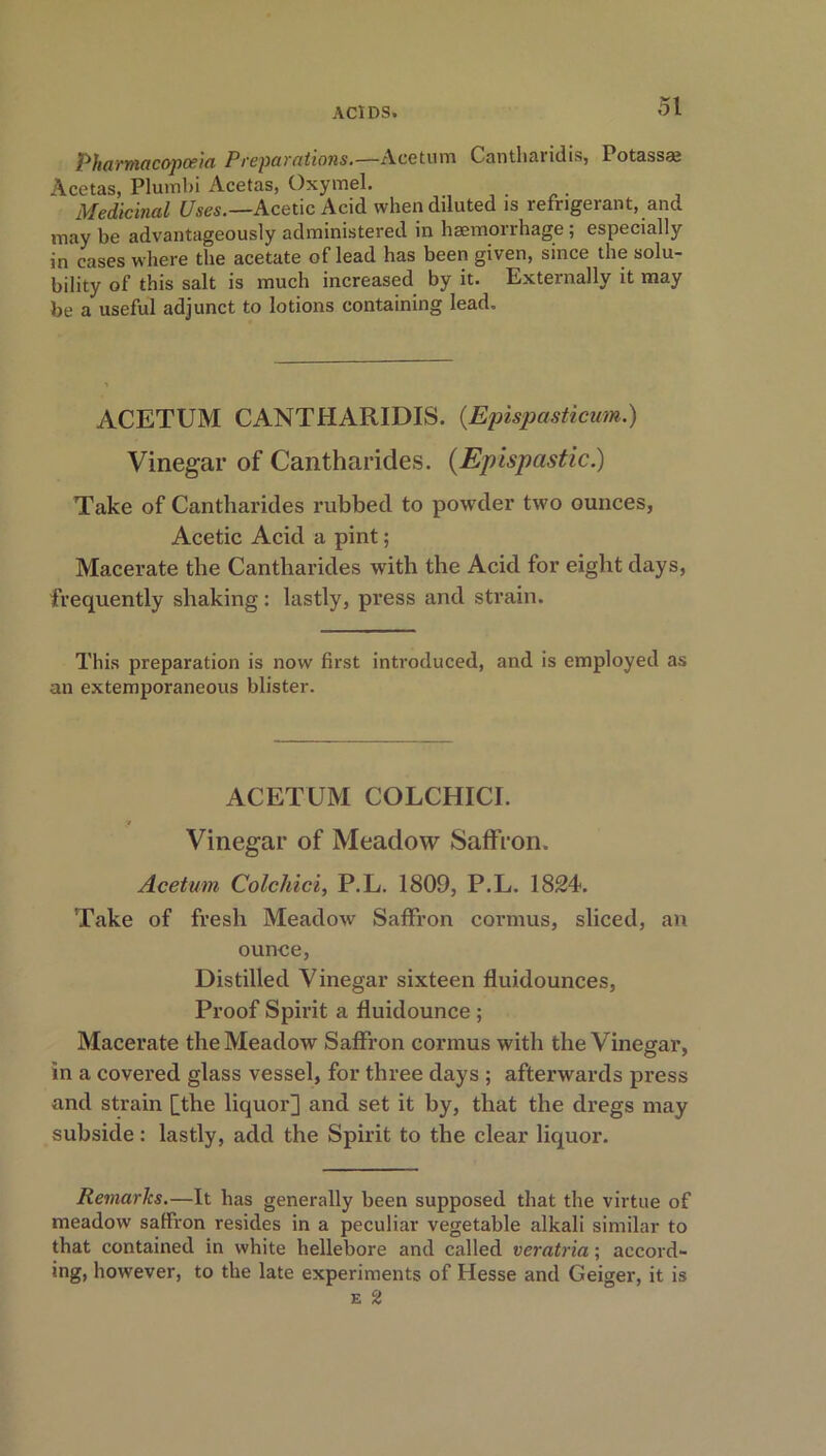 Pharmacopoeia Preparations.—Acetum Cantharidis, Potass* Acetas, Plumbi Acetas, Oxymel. Medicinal Uses.—Acetic Acid when diluted is refrigerant, and may be advantageously administered in haemorrhage ; especially in cases where the acetate of lead has been given, since the solu- bility of this salt is much increased by it. Externally it may be a useful adjunct to lotions containing lead. ACETUM CANTHARIDIS. (.Epispasticum.) Vinegar of Cantharides. (Epispcistic.) Take of Cantharides rubbed to powder two ounces, Acetic Acid a pint; Macerate the Cantharides with the Acid for eight days, frequently shaking: lastly, press and strain. This preparation is now first introduced, and is employed as an extemporaneous blister. ACETUM COLCHICI. Vinegar of Meadow Saffron. Acetum Colchici, P.L. 1809, P.L. 1824. Take of fresh Meadow Saffron cormus, sliced, an ounce, Distilled Vinegar sixteen fluidounces, Proof Spirit a fluidounce ; Macerate the Meadow Saffron cormus with the Vinegar, in a covered glass vessel, for three days ; afterwards press and strain [the liquor] and set it by, that the dregs may subside: lastly, add the Spirit to the clear liquor. Remarks.—It has generally been supposed that the virtue of meadow salfron resides in a peculiar vegetable alkali similar to that contained in white hellebore and called veratria; accord- ing, however, to the late experiments of Plesse and Geiger, it is