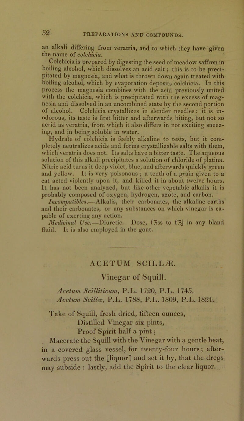 an alkali differing from veratria, and to which they have given the name of colchicia. Colchicia is prepared by digesting the seed of meadow saffron in boiling alcohol, which dissolves an acid salt; this is to be preci- pitated by magnesia, and what is thrown down again treated with boiling alcohol, which by evaporation deposits colchicia. In this process the magnesia combines with the acid previously united w ith the colchicia, which is precipitated with the excess of mag- nesia and dissolved in an uncombined state by the second portion of alcohol. Colchicia crystallizes In slender needles; it is in- odorous, its taste is first bitter and afterwards biting, but not so acrid as veratria, from which it also differs in not exciting sneez- ing, and in being soluble in water. Hydra'te of colchicia is feebly alkaline to tests, but it com- pletely neutralizes acids and forms crystallizable salts with them, which veratria does not. Its salts have a bitter taste. The aqueous solution of this alkali precipitates a solution of chloride ofplatina. Nitric acid turns it deep violet, blue, and afterwards quickly green and yellow. It is very poisonous ; a tenth of a grain given to a cat acted violently upon it, and killed it in about twelve hours. It has not been analyzed, but like other vegetable alkalis it is probably composed of oxygen, hydrogen, azote, and carbon. Incompatibles.—Alkalis, their carbonates, the alkaline earths and their carbonates, or any substances on which vinegar is ca- pable of exerting any action. Medicinal Use.—Diuretic. Dose, f5ss to f5j in any bland fluid. It is also employed in the gout. ACETUM SCILL.E. Vinegar of Squill. Acetum Scilliticum, P.L. 1720, P.L. 1745. Acetum Scillcc, P.L. 1788, P.L. 1809, P.L. 1824. Take of Squill, fresh dried, fifteen ounces, Distilled Vinegar six pints, Proof Spirit half a pint; Macerate the Squill with the Vinegar with a gentle heat, in a covered glass vessel, for twrenty-four hours; after- wards press out the [liquor] and set it by, that the dregs may subside : lastly, add the Spirit to the clear liquor.