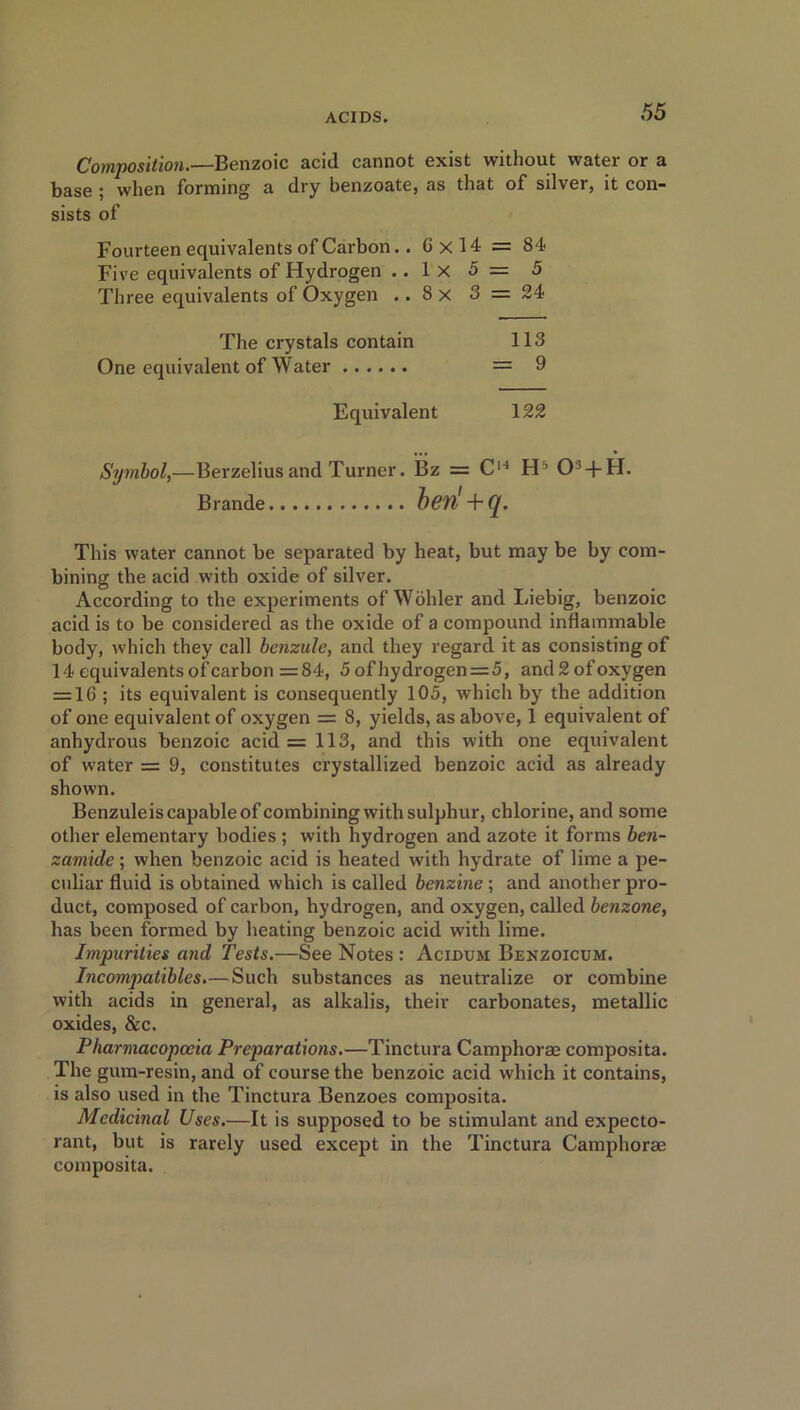 Composition.—Benzoic acid cannot exist without water or a base ; when forming a dry benzoate, as that of silver, it con- sists of Fourteen equivalents of Carbon.. Gxl4 = 84 Fire equivalents of Hydrogen ..1x5= 5 Three equivalents of Oxygen .. 8 x 3 = 24 The crystals contain 113 One equivalent of Water = 9 Equivalent 122 Symbol,—Berzelius and Turner. Bz = C14 H5 03 + H. Brande ben' + q. This water cannot be separated by heat, but may be by com- bining the acid with oxide of silver. According to the experiments of Wohler and Liebig, benzoic acid is to be considered as the oxide of a compound inflammable body, which they call bcnzule, and they regard it as consisting of 14 equivalents of car bon =84, 5 of hydrogen = 5, and 2 of oxygen = 16 ; its equivalent is consequently 105, which by the addition of one equivalent of oxygen = 8, yields, as above, 1 equivalent of anhydrous benzoic acid =113, and this with one equivalent of water = 9, constitutes crystallized benzoic acid as already shown. Benzuleis capable of combining with sulphur, chlorine, and some other elementary bodies ; with hydrogen and azote it forms ben- zamide; when benzoic acid is heated with hydrate of lime a pe- culiar fluid is obtained which is called benzine; and another pro- duct, composed of carbon, hydrogen, and oxygen, called benzone, has been formed by heating benzoic acid with lime. Impurities and Tests.—See Notes : Acidum Benzoicum. Incompatibles.—Such substances as neutralize or combine with acids in general, as alkalis, their carbonates, metallic oxides, &c. Pharmacopoeia Preparations.—Tinctura Camphorae composita. The gum-resin, and of course the benzoic acid which it contains, is also used in the Tinctura Benzoes composita. Medicinal Uses.—It is supposed to be stimulant and expecto- rant, but is rarely used except in the Tinctura Camphorae composita.