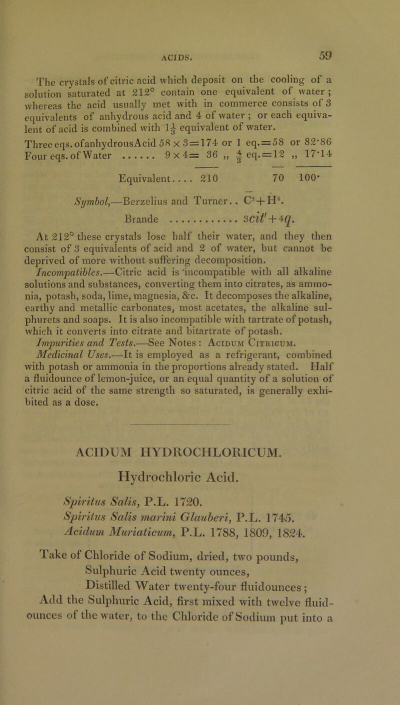 The crystals of citric acid which deposit on the cooling of a solution saturated at 212° contain one equivalent of water ; whereas the acid usually met with in commerce consists of 3 equivalents of anhydrous acid and 4 of water ; or each equiva- lent of acid is combined with 1^ equivalent of water. Three eqs. ofanhydrousAcid 53 x 3 = 174 or 1 eq. = 58 or 82-86 Four eqs. of Water 9x4= 36 ,, ^ eq. = 12 „ 17*14 Equivalent.... 210 70 100* Symbol,—Berzelius and Turner.. C3 + H4. Brande 3cit' + 4q. At 212° these crystals lose half their water, and they then consist of 3 equivalents of acid and 2 of water, but cannot be deprived of more without suffering decomposition. Incomjiatibles.—Citric acid is 'incompatible with all alkaline solutions and substances, converting them into citrates, as ammo- nia, potash, soda, lime, magnesia, &c. It decomposes the alkaline, earthy and metallic carbonates, most acetates, the alkaline sul- pliurets and soaps. It is also incompatible with tartrate of potash, which it converts into citrate and bitartrate of potash. Impurities and Tests.—See Notes: Acidum Cjtrigum. Medicinal Uses.—It is employed as a refrigerant, combined with potash or ammonia in the proportions already stated. Half a fluidounce of lemon-juice, or an equal quantity of a solution of citric acid of the same strength so saturated, is generally exhi- bited as a dose. ACIDUM HYDROCHLORICUM. Hydrochloric Acid. Spiritus Salts, P.L. 1720. Spiritus Salts marini Glauberi, P.L. 1745. Acidum Muriaticum, P.L. 1788, 1809, 1824. Take of Chloride of Sodium, dried, two pounds. Sulphuric Acid twenty ounces, Distilled Water twenty-four fluidounces ; Add the Sulphuric Acid, first mixed with twelve fluid- ounces of the water, to the Chloride of Sodium put into a