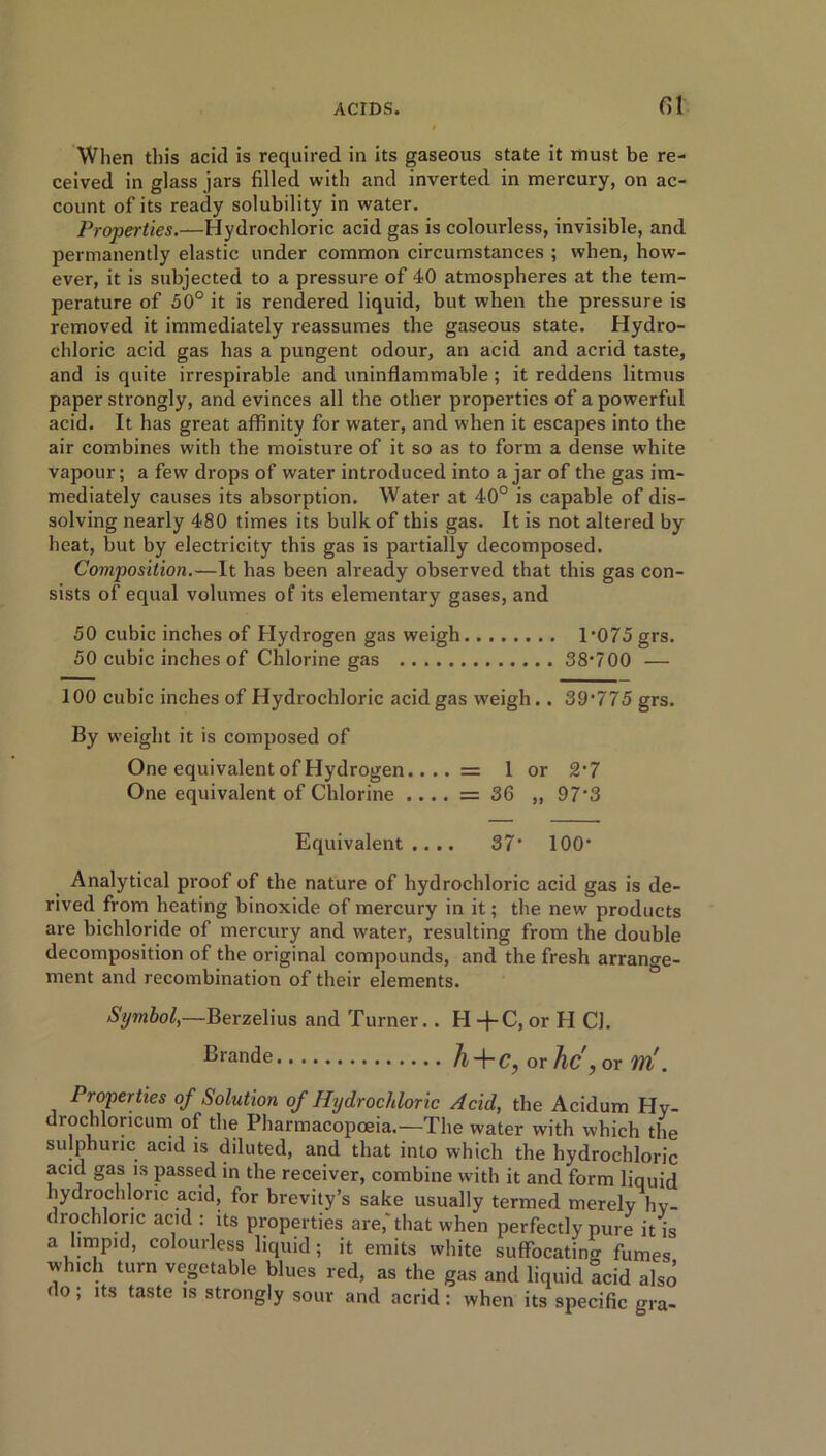 fil When this acid is required in its gaseous state it must be re- ceived in glass jars filled with and inverted in mercury, on ac- count of its ready solubility in water. Properties.—Hydrochloric acid gas is colourless, invisible, and permanently elastic under common circumstances ; when, how- ever, it is subjected to a pressure of 40 atmospheres at the tem- perature of 50° it is rendered liquid, but when the pressure is removed it immediately reassumes the gaseous state. Hydro- chloric acid gas has a pungent odour, an acid and acrid taste, and is quite irrespirable and uninflammable ; it reddens litmus paper strongly, and evinces all the other properties of a powerful acid. It has great affinity for water, and when it escapes into the air combines with the moisture of it so as to form a dense white vapour; a few drops of water introduced into ajar of the gas im- mediately causes its absorption. Water at 40° is capable of dis- solving nearly 480 times its bulk of this gas. It is not altered by heat, but by electricity this gas is partially decomposed. Composition.—It has been already observed that this gas con- sists of equal volumes of its elementary gases, and 50 cubic inches of Hydrogen gas weigh T075 grs. 50 cubic inches of Chlorine gas 38'700 — 100 cubic inches of Hydrochloric acid gas weigh.. 39'775 grs. By weight it is composed of One equivalent of Hydrogen.... = 1 or 2‘7 One equivalent of Chlorine .... = 36 ,, 97*3 Equivalent.... 37* 100‘ Analytical proof of the nature of hydrochloric acid gas is de- rived from heating binoxide of mercury in it; the new products are bichloride of mercury and water, resulting from the double decomposition of the original compounds, and the fresh arrange- ment and recombination of their elements. Symbol,—Berzelius and Turner.. H -f-C, or H Cl. Brande h + C, or he ., or M*. Properties of Solution of Hydrochloric Acid, the Acidum Hy- drochloricum of the Pharmacopoeia.—The water with which the sulphuric acid is diluted, and that into which the hydrochloric acid gas is passed in the receiver, combine with it and form liquid hydrochloric acid, for brevity’s sake usually termed merely hy- drochloric acid : its properties are,'that when perfectly pure it is a limpid, colourless liquid; it emits white suffocating fumes which turn vegetable blues red, as the gas and liquid acid also do; its taste is strongly sour and acrid: when its specific gra-