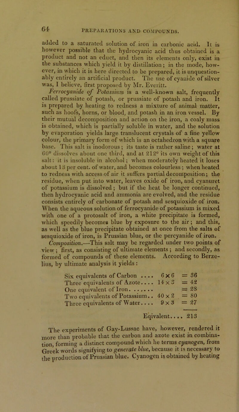 added to a saturated solution of iron in carbonic acid. It is however possible that the hydrocyanic acid thus obtained is a product and not an educt, and then its elements only, exist in the substances which yield it by distillation; in the mode, how- ever, in which it is here directed to be prepared, it is unquestion- ably entirely an artificial product. The use of cyanide of silver was, I believe, first proposed by Mr. Everitt. Ferrocyanide of Potassium is a well-known salt, frequently called prussiate of potash, or prussiate of potash and iron. It is prepared by heating to redness a mixture of animal matter, such as hoofs, horns, or blood, and potash in an iron vessel. By their mutual decomposition and action on the iron, a coaly mass is obtained, which is partially soluble in water, and the solution by evaporation yields large translucent crystals of a fine yellow colour, the primary form of which is an octahedron with a square base. This salt is inodorous ; its taste is rather saline; water at GO0 dissolves about one third, and at 212° its own weight of this salt: it is insoluble in alcohol; when moderately heated it loses about Id per cent, of water, and becomes colourless ; when heated to redness with access of air it suffers partial decomposition; the residue, when put into water, leaves oxide of iron, and cyanuret of potassium is dissolved; but if the heat be longer continued, then hydrocyanic acid and ammonia are evolved, and the residue consists entirely of carbonate of potash and sesquioxide of iron. When the aqueous solution of ferrocyanide of potassium is mixed with one of a protosalt of iron, a white precipitate is formed, which speedily becomes blue by exposure to the air; and this, as well as the blue precipitate obtained at once from the salts of sesquioxide of iron, is Prussian blue, or the percyanide of iron. Composition.—This salt may be regarded under two points of view ; first, as consisting of ultimate elements ; and secondly, as formed of compounds of these elements. According to Berze- lius, by ultimate analysis it yields ; Six equivalents of Carbon .. .. Three equivalents of Azote.. .. One equivalent of Iron Two equivalents of Potassium.. Three equivalents of Water.. .. 6x6 = 36 14x3 = 42 = 2S 40x2 = 80 9x3 = 27 Eqivalent.. .. 213 The experiments of Gay-Lussac have, however, rendered it more than probable that the carbon and azote exist in combina- tion, forming a distinct compound which he terms cyanogen, from Greek words signifying to generate blue, because it is necessary to the production of Prussian blue. Cyanogen is obtained by heating