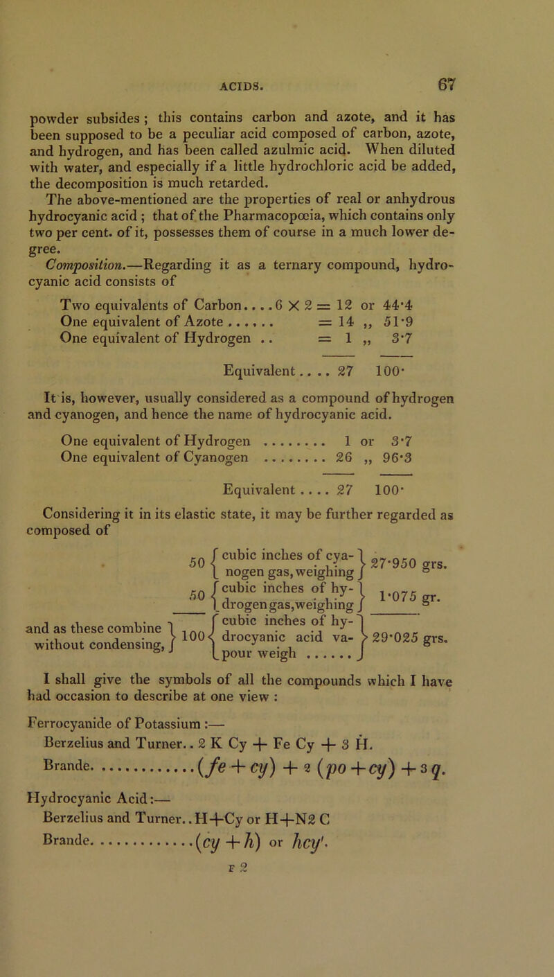 powder subsides ; this contains carbon and azote, and it has been supposed to be a peculiar acid composed of carbon, azote, and hydrogen, and has been called azulmic acid. When diluted with water, and especially if a little hydrochloric acid be added, the decomposition is much retarded. The above-mentioned are the properties of real or anhydrous hydrocyanic acid ; that of the Pharmacopoeia, which contains only two per cent, of it, possesses them of course in a much lower de- gree. Composition.—Regarding it as a ternary compound, hydro- cyanic acid consists of Two equivalents of Carbon... .6 X 2 = 12 or 44’4 One equivalent of Azote = 14 ,, 51*9 One equivalent of Hydrogen .. = 1 „ 3'7 Equivalent.... 27 100* It is, however, usually considered as a compound of hydrogen and cyanogen, and hence the name of hydrocyanic acid. One equivalent of Hydrogen 1 or 3*7 One equivalent of Cyanogen 26 „ 96*3 Equivalent.... 27 100' Considering it in its elastic state, it may be further regarded as composed of and as these combine without condensing, cubic inches of cya- nogen gas, weighing cubic inches of hy- drogen gas, weighing cubic inches of hy- drocyanic acid va- pour weigh | 27*950 grs. | 1-075 gr. }29-025 ^ I shall give the symbols of all the compounds which I have had occasion to describe at one view : Ferrocyanide of Potassium :— Berzelius and Turner.. 2 K Cy + Fe Cy -f- 3 H. Brande (/<? + Cy) + 2 (po + Cy) + 3 q. Hydrocyanic Acid:— Berzelius and Turner. .H-j-Cy or H+N2 C Bran<le (cy+h) or hey1-