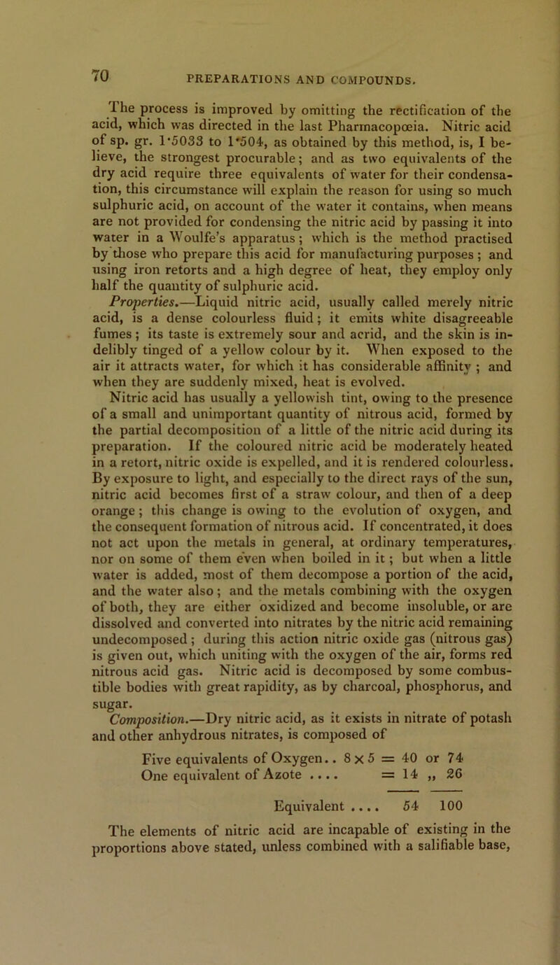 I he process is improved by omitting the rectification of the acid, which was directed in the last Pharmacopoeia. Nitric acid of sp. gr. 1'5033 to 1*504, as obtained by this method, is, I be- lieve, the strongest procurable; and as two equivalents of the dry acid require three equivalents of water for their condensa- tion, this circumstance will explain the reason for using so much sulphuric acid, on account of the water it contains, when means are not provided for condensing the nitric acid by passing it into water in a Woulfe’s apparatus; which is the method practised by those who prepare this acid for manufacturing purposes ; and using iron retorts and a high degree of heat, they employ only half the quantity of sulphuric acid. Properties.—Liquid nitric acid, usually called merely nitric acid, is a dense colourless fluid; it emits white disagreeable fumes; its taste is extremely sour and acrid, and the skin is in- delibly tinged of a yellow colour by it. When exposed to the air it attracts water, for which it has considerable affinity ; and when they are suddenly mixed, heat is evolved. Nitric acid has usually a yellowish tint, owing to the presence of a small and unimportant quantity of nitrous acid, formed by the partial decomposition of a little of the nitric acid during its preparation. If the coloured nitric acid be moderately heated in a retort, nitric oxide is expelled, and it is rendered colourless. By exposure to light, and especially to the direct rays of the sun, nitric acid becomes first of a straw colour, and then of a deep orange ; this change is owing to the evolution of oxygen, and the consequent formation of nitrous acid. If concentrated, it does not act upon the metals in general, at ordinary temperatures, nor on some of them even when boiled in it; but when a little water is added, most of them decompose a portion of the acid, and the water also; and the metals combining with the oxygen of both, they are either oxidized and become insoluble, or are dissolved and converted into nitrates by the nitric acid remaining undecomposed ; during this action nitric oxide gas (nitrous gas) is given out, which uniting with the oxygen of the air, forms red nitrous acid gas. Nitric acid is decomposed by some combus- tible bodies with great rapidity, as by charcoal, phosphorus, and sugar. Composition.—Dry nitric acid, as it exists in nitrate of potash and other anhydrous nitrates, is composed of Five equivalents of Oxygen.. 8x5 = 40 or 74 One equivalent of Azote .... =14 ,,26 Equivalent.... 54 100 The elements of nitric acid are incapable of existing in the proportions above stated, unless combined with a salifiable base,