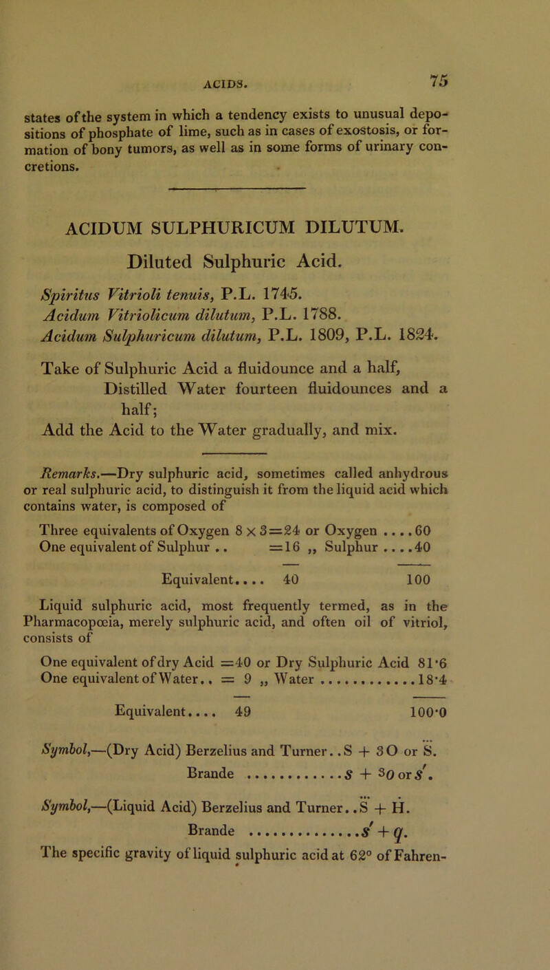states of the system in which a tendency exists to unusual depo- sitions of phosphate of lime, such as in cases of exostosis, or for- mation of bony tumors, as well as in some forms of urinary con- cretions. ACIDUM SULPHURICUM DILUTUM. Diluted Sulphuric Acid. Spiritus Vitrioli tenuis, P.L. 1745. Acidurn Vitriolicum dilution, P.L. 1788. Aculum Sulphuricum, dilutum, P.L. 1809, P.L. 1824. Take of Sulphuric Acid a fluidounce and a half, Distilled Water fourteen fluidounces and a half; Add the Acid to the Water gradually, and mix. Remarks.—Dry sulphuric acid, sometimes called anhydrous or real sulphuric acid, to distinguish it from the liquid acid which contains water, is composed of Three equivalents of Oxygen 8 x 3=24 or Oxygen .... 60 One equivalent of Sulphur .. =16 „ Sulphur ... .40 Equivalent.... 40 100 Liquid sulphuric acid, most frequently termed, as in the Pharmacopoeia, merely sulphuric acid, and often oil of vitriol, consists of One equivalent of dry Acid =40 or Dry Sulphuric Acid 81‘6 One equivalent of Water.. = 9 „ Water 18*4 Equivalent.... 49 100‘0 Symbol,—(Dry Acid) Berzelius and Turner..S + 3 0 or S. Brande S + s0or/. Symbol,—(Liquid Acid) Berzelius and Turner. .S + H. Brande S + q. The specific gravity of liquid sulphuric acid at 62° ofFahren-