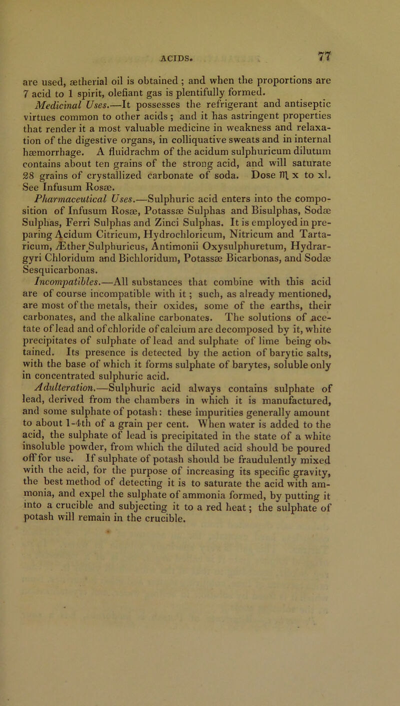 are used, aetherial oil is obtained ; and when the proportions are 7 acid to 1 spirit, olefiant gas is plentifully formed. Medicinal Uses.—It possesses the refrigerant and antiseptic virtues common to other acids ; and it has astringent properties that render it a most valuable medicine in weakness and relaxa- tion of the digestive organs, in colliquative sweats and in internal haemorrhage. A fluidrachm of the acidum sulphuricum dilutum contains about ten grains of the strong acid, and will saturate 28 grains of crystallized carbonate of soda. Dose TR x to xl. See Infusum Rosae. Pharmaceutical Uses.—Sulphuric acid enters into the compo- sition of Infusum Rosae, Potassae Sulphas and Bisulphas, Sodae Sulphas, Ferri Sulphas and Zinci Sulphas. It is employed in pre- paring Acidum Citricum, Hydrochloricum, Nitricum and Tarta- ricum, iEtherSulphuricus, Antimonii Oxysulphuretum, Hydrar- gyri Chloridum and Bichloridum, Potassae Bicarbonas, and Sodae Sesquicarbonas. Incompatibles.—All substances that combine with this acid are of course incompatible with it; such, as already mentioned, are most of the metals, their oxides, some of the earths, their carbonates, and the alkaline carbonates. The solutions of ace- tate of lead and of chloride of calcium are decomposed by it, white precipitates of sulphate of lead and sulphate of lime being oIk tained. Its presence is detected by the action of barytic salts, with the base of which it forms sulphate of barytes, soluble only in concentrated sulphuric acid. Adulteration.—Sulphuric acid always contains sulphate of lead, derived from the chambers in which it is manufactured, and some sulphate of potash: these impurities generally amount to about 1 -4-th of a grain per cent. When water is added to the acid, the sulphate of lead is precipitated in the state of a white insoluble powder, from which the diluted acid should be poured off for use. If sulphate of potash should be fraudulently mixed with the acid, for the purpose of increasing its specific gravity, the best method of detecting it is to saturate the acid with am- monia, and expel the sulphate of ammonia formed, by putting it into a crucible and subjecting it to a red heat; the sulphate of potash will remain in the crucible.