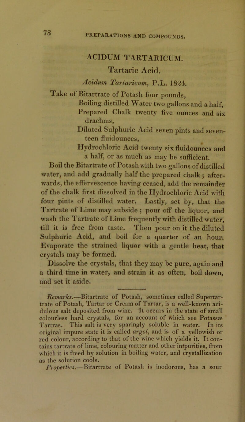 7S PREPARATIONS AND COMPOUNDS. ACIDUM TARTARICUM. Tartaric Acid. Acidum Tartaricum, P.L. 1824. Take of Bitartrate of Potash four pounds, Boiling distilled Water two gallons and a half, Prepared Chalk twenty five ounces and six drachms. Diluted Sulphuric Acid seven pints and seven- teen fluidounces, Hydrochloric Acid twenty six fluidounces and a half, or as much as may be sufficient. Boil the Bitartrate of Potash with two gallons of distilled water, and add gradually half the prepared chalk ; after- wards, the effervescence having ceased, add the remainder of the chalk first dissolved in the Hydrochloric Acid with four pints of distilled water. Lastly, set by, that the Tartrate of Lime may subside ; pour oft' the liquor, and wash the Tartrate of Lime frequently with distilled water, till it is free from taste. Then pour on it the diluted Sulphuric Acid, and boil for a quarter of an hour. Evaporate the strained liquor with a gentle heat, that crystals may be formed. Dissolve the crystals, that they may be pure, again and a third time in water, and strain it as often, boil down, and set it aside. Rwiarks.—Bitartrate of Potash, sometimes called Supertar- trate of Potash, Tartar or Cream of Tartar, is a well-known aci- dulous salt deposited from wine. It occurs in the state of small colourless hard crystals, for an account of which see Potassae Tartras. This salt is very sparingly soluble in water. In its original impure state it is called argol, and is of a yellowish or red colour, according to that of the wine which yields it. It con- tains tartrate of lime, colouring matter and other impurities, from which it is freed by solution in boiling water, and crystallization as the solution cools. Properties.—Bitartrate of Potash is inodorous, has a sour