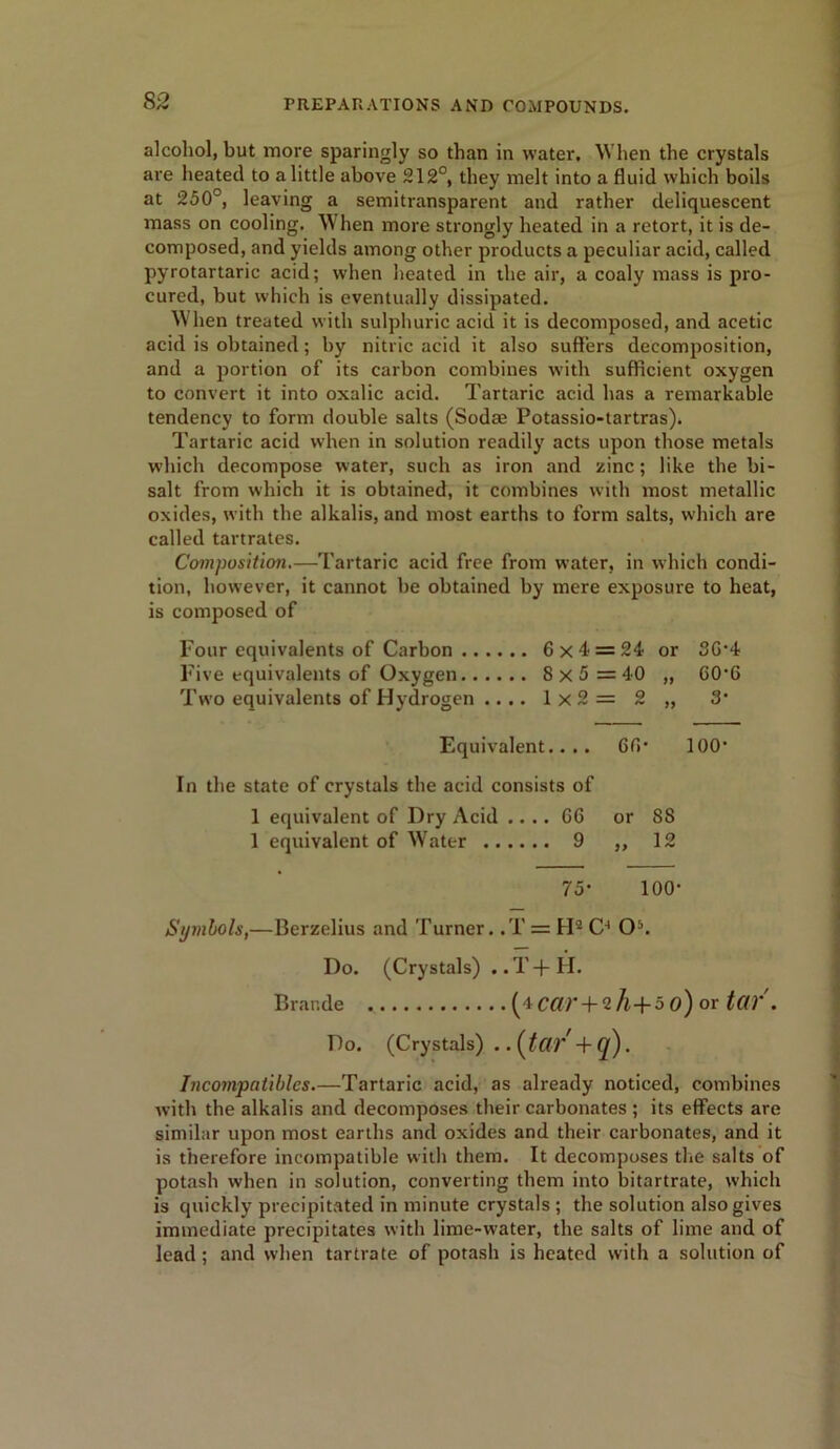 alcohol, but more sparingly so than in water, When the crystals are heated to a little above 212°, they melt into a fluid which boils at 250°, leaving a semitransparent and rather deliquescent mass on cooling. When more strongly heated in a retort, it is de- composed, and yields among other products a peculiar acid, called pyrotartaric acid; when heated in the air, a coaly mass is pro- cured, but which is eventually dissipated. When treated with sulphuric acid it is decomposed, and acetic acid is obtained; by nitric acid it also suffers decomposition, and a portion of its carbon combines with sufficient oxygen to convert it into oxalic acid. Tartaric acid has a remarkable tendency to form double salts (Sodae Potassio-tartras). Tartaric acid when in solution readily acts upon those metals which decompose water, such as iron and zinc; like the bi- salt from which it is obtained, it combines with most metallic oxides, with the alkalis, and most earths to form salts, which are called tartrates. Composition.—Tartaric acid free from water, in which condi- tion, however, it cannot be obtained by mere exposure to heat, is composed of Four equivalents of Carbon 6x4: = 24 or 36-4 Five equivalents of Oxygen 8x5 = 40 ff 60-6 Two equivalents of Hydrogen .... 1x2 = 2 )9 3• Equivalent.. .. 66- 100- In the state of crystals the acid consists of 1 equivalent of Dry Acid .... 66 or SS 1 equivalent of Water 9 }> 12 75- 100- Symbols,—Berzelius and Turner. ,T = FI2 O5. Do. (Crystals) .. T + H. Brar.de (‘iCar + vh+5 o) or tar . Do. (Crystals) ..{tar + (j). Incompatibles.—Tartaric acid, as already noticed, combines with the alkalis and decomposes their carbonates ; its effects are similar upon most earths and oxides and their carbonates, and it is therefore incompatible with them. It decomposes the salts of potash when in solution, converting them into bitartrate, which is quickly precipitated in minute crystals ; the solution also gives immediate precipitates with lime-water, the salts of lime and of lead ; and when tartrate of potash is heated with a solution of