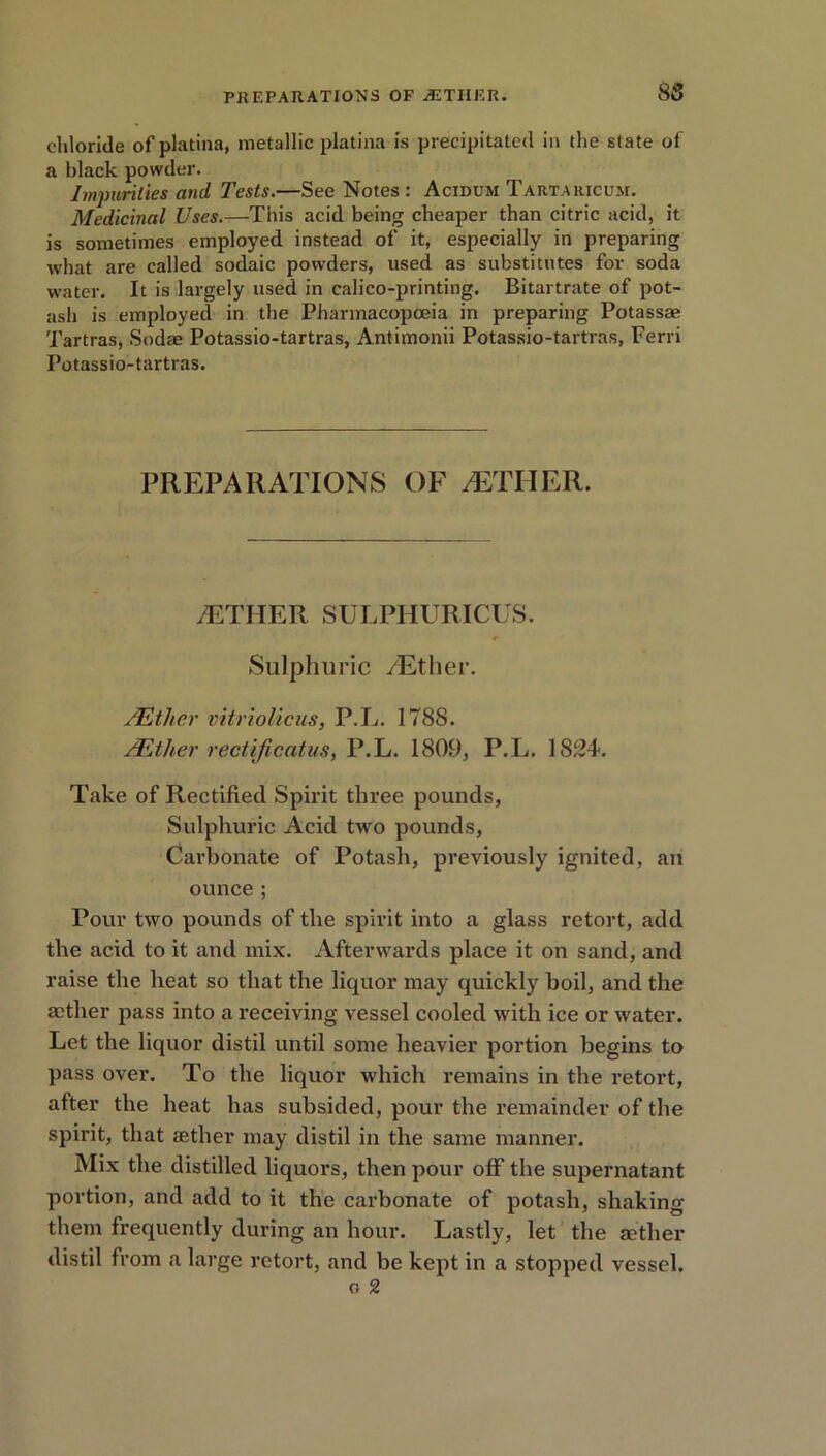 8 8 chloride of platina, metallic platina is precipitated in the state of a black powder. Impurities and Tests.—See Notes: Acidum Tartakicum. Medicinal Uses.—This acid being cheaper than citric acid, it is sometimes employed instead of it, especially in preparing what are called sodaic powders, used as substitutes for soda water. It is largely used in calico-printing. Bitartrate of pot- ash is employed in the Pharmacopoeia in preparing Potass* Tartras, Sod* Potassio-tartras, Antimonii Potassio-tartras, Ferri Potassio-tartras. PREPARATIONS OF AETHER. /ETHER SULPHURICUS. Sulphuric /Ether. /Ether vitriolicus, P.L. 1788. /Ether rectijicatus, P.L. 1809, P.L. 1824. Take of Rectified Spirit three pounds, Sulphuric Acid two pounds, Carbonate of Potash, previously ignited, an ounce; Pour two pounds of the spirit into a glass retort, add the acid to it and mix. Afterwards place it on sand, and raise the heat so that the liquor may quickly boil, and the aether pass into a receiving vessel cooled with ice or water. Let the liquor distil until some heavier portion begins to pass over. To the liquor which remains in the retort, after the heat has subsided, pour the remainder of the spirit, that tether may distil in the same manner. Mix the distilled liquors, then pour off the supernatant portion, and add to it the carbonate of potash, shaking them frequently during an hour. Lastly, let the aether distil from a large retort, and be kept in a stopped vessel. o 2