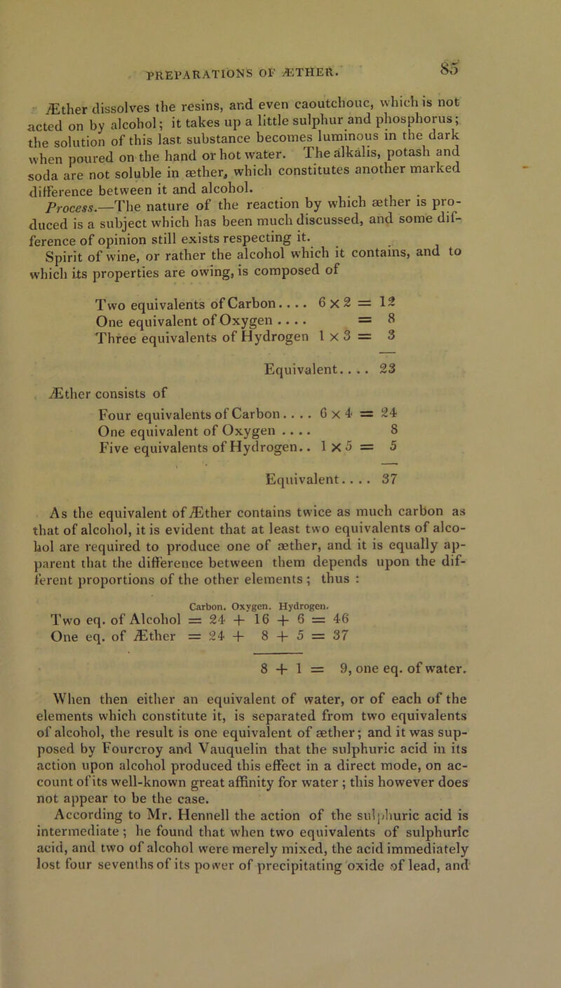 /Ether dissolves the resins, and even caoutchouc, which is not acted on by alcohol; it takes up a little sulphur and phosphorus; the solution of this last substance becomes luminous in the dark when poured on the hand or hot water. The alkalis, potash and soda are not soluble in aether, which constitutes another marked difference between it and alcohol. Process.—The nature of the reaction by which aether is pro- duced is a subject which has been much discussed, and some dif- ference of opinion still exists respecting it. Spirit of wine, or rather the alcohol which it contains, and to which its properties are owing, is composed of Two equivalents of Carbon. ... 6x2=12 One equivalent of Oxygen .... =8 Three equivalents of Hydrogen 1x3= 3 Equivalent.... 23 iEther consists of Four equivalents of Carbon .... 6x4 = 24 One equivalent of Oxygen .... 8 Five equivalents of Hydrogen.. 1x3 = 5 Equivalent.... 37 As the equivalent of iEther contains twice as much carbon as that of alcohol, it is evident that at least two equivalents of alco- hol are required to produce one of rntlier, and it is equally ap- parent that the difference between them depends upon the dif- ferent proportions of the other elements ; thus : Carbon. Oxygen. Hydrogen. Two eq. of Alcohol = 24 + 16 -f 6 = 46 One eq. of iEther = 24 + 8 + 5 = 37 8 + 1 = 9, one eq. of water. When then either an equivalent of water, or of each of the elements which constitute it, is separated from two equivalents of alcohol, the result is one equivalent of aether; and it was sup- posed by Fourcroy and Vauquelin that the sulphuric acid in its action upon alcohol produced this effect in a direct mode, on ac- count of its well-known great affinity for water ; this however does not appear to be the case. According to Mr. Hennell the action of the sulphuric acid is intermediate ; he found that when two equivalents of sulphuric acid, and two of alcohol were merely mixed, the acid immediately lost four sevenths of its power of precipitating oxide of lead, and